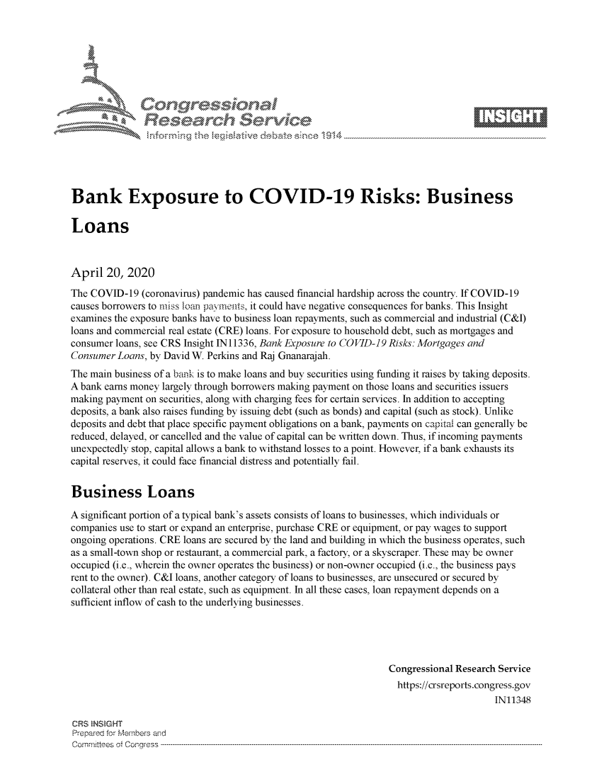 handle is hein.crs/govdadh0001 and id is 1 raw text is: 








    i% 'N\     r






Bank Exposure to COVID-19 Risks: Business

Loans



April 20, 2020
The COVID-19 (coronavirus) pandemic has caused financial hardship across the country. If COVID-19
causes borrowers to miss loan pa'yineats, it could have negative consequences for banks. This Insight
examines the exposure banks have to business loan repayments, such as commercial and industrial (C&I)
loans and commercial real estate (CRE) loans. For exposure to household debt, such as mortgages and
consumer loans, see CRS Insight IN11336, Bank Exposure to COVID-19 Risks: Mortgages and
Consumer Loans, by David W. Perkins and Raj Gnanarajah.
The main business of a bank is to make loans and buy securities using funding it raises by taking deposits.
A bank earns money largely through borrowers making payment on those loans and securities issuers
making payment on securities, along with charging fees for certain services. In addition to accepting
deposits, a bank also raises funding by issuing debt (such as bonds) and capital (such as stock). Unlike
deposits and debt that place specific payment obligations on a bank, payments on capitai can generally be
reduced, delayed, or cancelled and the value of capital can be written down. Thus, if incoming payments
unexpectedly stop, capital allows a bank to withstand losses to a point. However, if a bank exhausts its
capital reserves, it could face financial distress and potentially fail.


Business Loans

A significant portion of a typical bank's assets consists of loans to businesses, which individuals or
companies use to start or expand an enterprise, purchase CRE or equipment, or pay wages to support
ongoing operations. CRE loans are secured by the land and building in which the business operates, such
as a small-town shop or restaurant, a commercial park, a factory, or a skyscraper. These may be owner
occupied (i.e., wherein the owner operates the business) or non-owner occupied (i.e., the business pays
rent to the owner). C&I loans, another category of loans to businesses, are unsecured or secured by
collateral other than real estate, such as equipment. In all these cases, loan repayment depends on a
sufficient inflow of cash to the underlying businesses.





                                                                Congressional Research Service
                                                                  https://crsreports.congress.gov
                                                                                      IN11348

CRS  NSMGHT
Prepred for Members aisd
C o m m itte esn o fo f o  o rfre s s   ------------------------..--------------------------------------------------------------------------------------------------------------------------------------------------------------------------------


