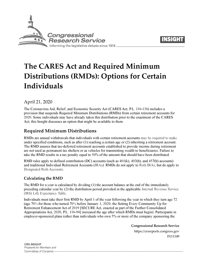 handle is hein.crs/govdadi0001 and id is 1 raw text is: 








    i% 'N\    r






The CARES Act and Required Minimum

Distributions (RMDs): Options for Certain

Individuals



April 21, 2020
The Coronavirus Aid, Relief, and Economic Security Act (CARES Act; P.L. 116-136) includes a
provision that suspends Required Minimum Distributions (RMDs) from certain retirement accounts for
2020. Some individuals may have already taken this distribution prior to the enactment of the CARES
Act; this Insight discusses an option that might be available to them.

Required Minimum Distributions
RMDs are annual withdrawals that individuals with certain retirement accounts may b roqired to make
under specified conditions, such as after (1) reaching a certain age or (2) inheriting a retirement account.
The RMD assures that tax-deferred retirement accounts established to provide income during retirement
are not used as permanent tax shelters or as vehicles for transmitting wealth to beneficiaries. Failure to
take the RMD results in a tax penalty equal to 50% of the amount that should have been distributed.
RMD rules apply to defined contribution (DC) accounts (such as 401(k), 403(b), and 457(b) accounts)
and traditional Individual Retirement Accounts (IRAs). RMDs do not apply to Roth IRAs, but do apply to
Designated Roth Accounts.

Calculating the RMD
The RMD for a year is calculated by dividing (1) the account balance at the end of the immediately
preceding calendar year by (2) the distribution period provided in the applicable Intemal Rcvenue Servce
(IRS) Life Expectancy -Iable.
Individuals must take their first RMD by April 1 of the year following the year in which they turn age 72
(age 70'2 for those who turned 70' 2 before January 1, 2020; the Setting Every Community Up for
Retirement Enhancement Act of 2019 [SECURE Act, enacted as part of the Further Consolidated
Appropriations Act, 2020, P.L. 116-94] increased the age after which RMDs must begin). Participants in
employer-sponsored plans (other than individuals who own 5% or more of the company sponsoring the

                                                             Congressional Research Service
                                                               https://crsreports.congress.gov
                                                                                  IN11349

CRS NSMGHT
Preparerd for Members aisd
C o m m itte esn o ff C oo r- _rr ss s ----------------------------------------------------------------------------------------------------------------------------------------------------------------------------------------------------------


