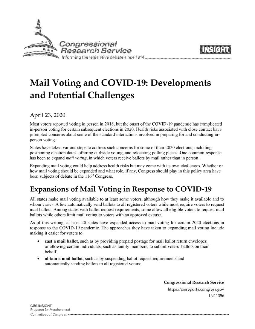 handle is hein.crs/govdadp0001 and id is 1 raw text is: 








    i% 'N\     r






Mail Voting and COVID-19: Developments

and Potential Challenges



April 23, 2020
Most voters fepoited voting in person in 2018, but the onset of the COVID-19 pandemic has complicated
in-person voting for certain subsequent elections in 2020. Feafth risks associated with close contact havc
pmmptod concerns about some of the standard interactions involved in preparing for and conducting in-
person voting.
States ha% e taken various steps to address such concerns for some of their 2020 elections, including
postponing election dates, offering curbside voting, and relocating polling places. One common response
has been to expand mail voting, in which voters receive ballots by mail rather than in person.
Expanding mail voting could help address health risks but may come with its own challenges. Whether or
how mail voting should be expanded and what role, if any, Congress should play in this policy area have,
been subjects of debate in the 116th Congress.


Expansions of Mail Voting in Response to COVID-19

All states make mail voting available to at least some voters, although how they make it available and to
whom varies. A few automatically send ballots to all registered voters while most require voters to request
mail ballots. Among states with ballot request requirements, some allow all eligible voters to request mail
ballots while others limit mail voting to voters with an approved excuse.
As of this writing, at least 20 states have expanded access to mail voting for certain 2020 elections in
response to the COVID-19 pandemic. The approaches they have taken to expanding mail voting nciude
making it easier for voters to
    *  cast a mail ballot, such as by providing prepaid postage for mail ballot return envelopes
       or allowing certain individuals, such as family members, to submit voters' ballots on their
       behalf,
    *  obtain a mail ballot, such as by suspending ballot request requirements and
       automatically sending ballots to all registered voters;



                                                               Congressional Research Service
                                                                 https://crsreports.congress.gov
                                                                                     IN11356

CRFS NS GHT
Prepare'd for MAembers and
C o rm it'e e s  c ;  C o q g ..es s   ----------------------------------------------------------------------------------------------------------------------------------------------------------------------------------------------------------


