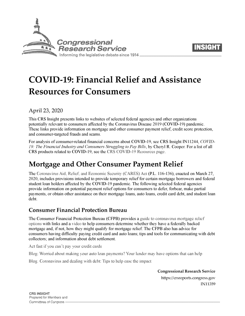 handle is hein.crs/govdads0001 and id is 1 raw text is: 















COVID-19: Financial Relief and Assistance

Resources for Consumers



April 23, 2020
This CRS Insight presents links to websites of selected federal agencies and other organizations
potentially relevant to consumers affected by the Coronavirus Disease 2019 (COVID-19) pandemic.
These links provide information on mortgage and other consumer payment relief, credit score protection,
and consumer-targeted frauds and scams.
For analysis of consumer-related financial concerns about COVID-19, see CRS Insight IN11244, COVID-
19: The Financial Industry and Consumers Struggling to Pay Bills, by Cheryl R. Cooper. For a list of all
CRS products related to COVID-19, see the CRS COVID-i 9 Resources page.


Mortgage and Other Consumer Payment Relief

The Coronavinis Aid, Relieft and Economic Secuinty (CARES) Aca (P.L. 116-136), enacted on March 27,
2020, includes provisions intended to provide temporary relief for certain mortgage borrowers and federal
student loan holders affected by the COVID-19 pandemic. The following selected federal agencies
provide information on potential payment relief options for consumers to defer, forbear, make partial
payments, or obtain other assistance on their mortgage loans, auto loans, credit card debt, and student loan
debt.

Consumer Financial Protection Bureau
The Consumer Financial Protection Bureau (CFPB) provides a guide to coronaviws mortgage rchcf
options with links and a v ideo to help consumers determine whether they have a federally backed
mortgage and, if not, how they might qualify for mortgage relief. The CFPB also has advice for
consumers having difficulty paying credit card and auto loans; tips and tools for communicating with debt
collectors; and information about debt settlement.
Act fast if you can't pay your credit cards
Blo1. Worried about making your auto Ioan paymont.s? Yur ender rnay h avo options that can help
Blog: Coronavirus and dealing with debt: Tips to hiip ease the impauC

                                                             Congressional Research Service
                                                               https://crsreports.congress.gov
                                                                                  IN11359

CRS NSMGHT
Prepred for Members aisd
C o m m itte esn o ff C oo r- _rr ss s ----------------------------------------------------------------------------------------------------------------------------------------------------------------------------------------------------------


