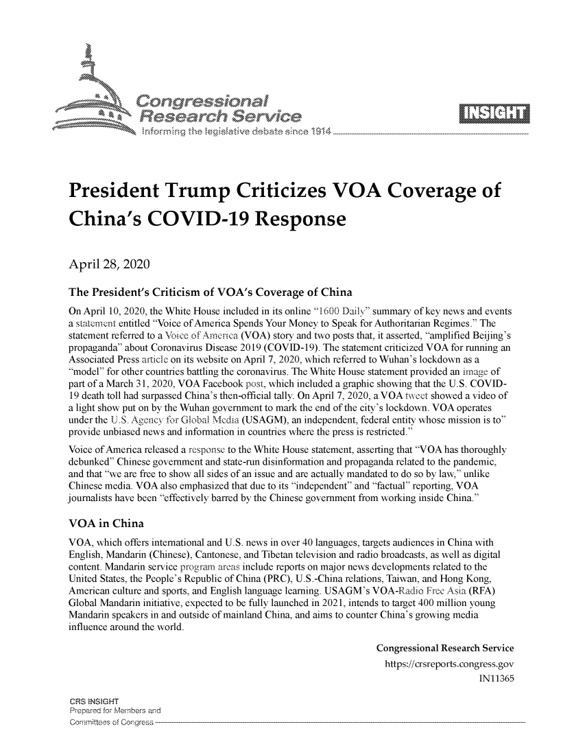 handle is hein.crs/govdady0001 and id is 1 raw text is: 








          i N\ jrz






President Trump Criticizes VOA Coverage of

China's COVID-19 Response



April 28, 2020

The President's Criticism of VOA's Coverage of China
On April 10, 2020, the White House included in its online 1600 Daily summary of key news and events
a statemnt entitled Voice of America Spends Your Money to Speak for Authoritarian Regimes. The
statement referred to a \'oice of Arncica (VOA) story and two posts that, it asserted, amplified Beijing's
propaganda about Coronavirus Disease 2019 (COVID-19). The statement criticized VOA for running an
Associated Press aticle on its website on April 7, 2020, which referred to Wuhan's lockdown as a
model for other countries battling the coronavirus. The White House statement provided an image of
part of a March 31, 2020, VOA Facebook post, which included a graphic showing that the U.S. COVID-
19 death toll had surpassed China's then-official tally. On April 7, 2020, a VOA tweet showed a video of
a light show put on by the Wuhan government to mark the end of the city's lockdown. VOA operates
under the U.S. Agency for Global Media (USAGM), an independent, federal entity whose mission is to
provide unbiased news and information in countries where the press is restricted.
Voice of America released a respouse to the White House statement, asserting that VOA has thoroughly
debunked Chinese government and state-run disinformation and propaganda related to the pandemic,
and that we are free to show all sides of an issue and are actually mandated to do so by law, unlike
Chinese media. VOA also emphasized that due to its independent and factual reporting, VOA
journalists have been effectively barred by the Chinese government from working inside China.

VOA in China
VOA, which offers international and U.S. news in over 40 languages, targets audiences in China with
English, Mandarin (Chinese), Cantonese, and Tibetan television and radio broadcasts, as well as digital
content. Mandarin service program areas include reports on major news developments related to the
United States, the People's Republic of China (PRC), U.S.-China relations, Taiwan, and Hong Kong,
American culture and sports, and English language learning. USAGM's VOA-Eadio Free Asia (RFA)
Global Mandarin initiative, expected to be fully launched in 2021, intends to target 400 million young
Mandarin speakers in and outside of mainland China, and aims to counter China's growing media
influence around the world.

                                                               Congressional Research Service
                                                                 https://crsreports.congress.gov
                                                                                    IN11365

 CRS NSMHT
 Prepared forN Members aind
 Corn-,mitteos of Corlgress


