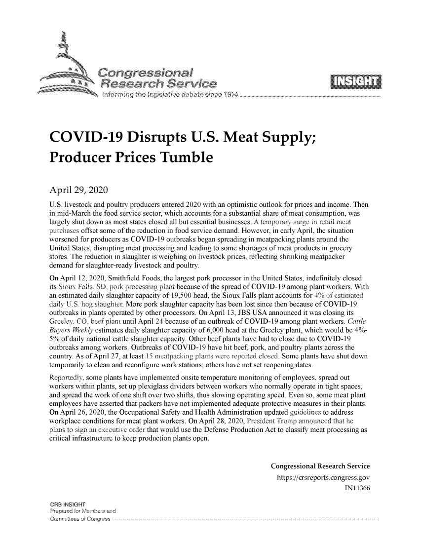 handle is hein.crs/govdadz0001 and id is 1 raw text is: 















COVID-19 Disrupts U.S. Meat Supply;

Producer Prices Tumble



April 29, 2020
U.S. livestock and poultry producers entered 2020 with an optimistic outlook for prices and income. Then
in mid-March the food service sector, which accounts for a substantial share of meat consumption, was
largely shut down as most states closed all but essential businesses. A tempoary surge m retail meat
purchases offset some of the reduction in food service demand. However, in early April, the situation
worsened for producers as COVID-19 outbreaks began spreading in meatpacking plants around the
United States, disrupting meat processing and leading to some shortages of meat products in grocery
stores. The reduction in slaughter is weighing on livestock prices, reflecting shrinking meatpacker
demand for slaughter-ready livestock and poultry.
On April 12, 2020, Smithfield Foods, the largest pork processor in the United States, indefinitely closed
its Sioux Falls, SD. pork processing plant because of the spread of COVID-19 among plant workers. With
an estimated daily slaughter capacity of 19,500 head, the Sioux Falls plant accounts for 40 of estimated
daily U.S hog slaughter. More pork slaughter capacity has been lost since then because of COVID-19
outbreaks in plants operated by other processors. On April 13, JBS USA announced it was closing its
Gre cy, CO, bef plan t until April 24 because of an outbreak of COVID-19 among plant workers. Cattle
Buyers Weekly estimates daily slaughter capacity of 6,000 head at the Greeley plant, which would be 4%-
5% of daily national cattle slaughter capacity. Other beef plants have had to close due to COVID-19
outbreaks among workers. Outbreaks of COVID-19 have hit beef, pork, and poultry plants across the
country. As of April 27, at least 15 meatpackimg plants were repofted closed. Some plants have shut down
temporarily to clean and reconfigure work stations; others have not set reopening dates.
Rcportcdiy, some plants have implemented onsite temperature monitoring of employees, spread out
workers within plants, set up plexiglass dividers between workers who normally operate in tight spaces,
and spread the work of one shift over two shifts, thus slowing operating speed. Even so, some meat plant
employees have asserted that packers have not implemented adequate protective measures in their plants.
On April 26, 2020, the Occupational Safety and Health Administration updated guidCirnes to address
workplace conditions for meat plant workers. On April 28, 2020, President -I' rp annoutced that. hc
plais to sign al cxccuitis c Order that would use the Defense Production Act to classify meat processing as
critical infrastructure to keep production plants open.


                                                                 Congressional Research Service
                                                                   https://crsreports.congress.gov
                                                                                       IN11366

CRS  NSMGHT
Prepred for Members aisd
C o m m itte esn o ff C oo r- _rr ss s ----------------------------------------------------------------------------------------------------------------------------------------------------------------------------------------------------------


