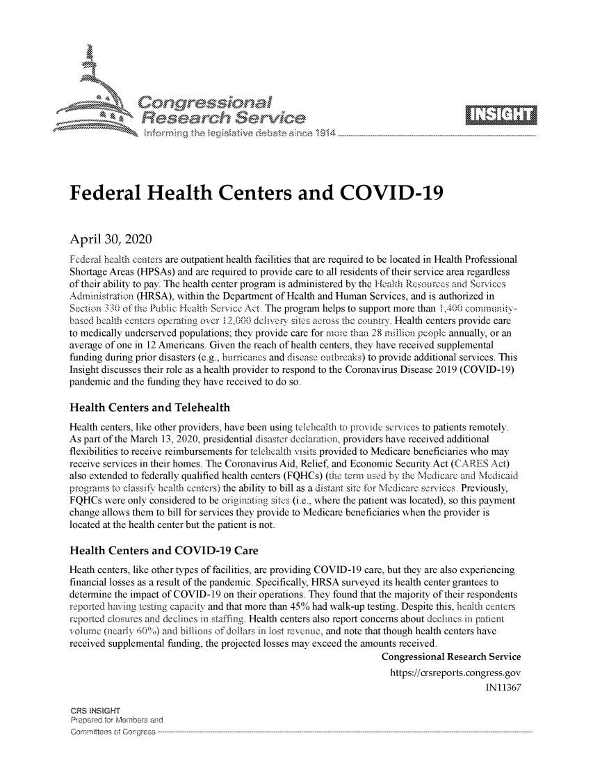 handle is hein.crs/govdaea0001 and id is 1 raw text is: 








    i% --.- . .~~~' N \ j






Federal Health Centers and COVID-19



April 30, 2020
Federal health centers are outpatient health facilities that are required to be located in Health Professional
Shortage Areas (HPSAs) and are required to provide care to all residents of their service area regardless
of their ability to pay. The health center program is administered by the Health Resoirces and Services
Admini stration (HRSA), within the Department of Health and Human Services, and is authorized in
Section 3'30 of ic Public Health Servicc Act, The program helps to support more than 1,400 comrnlnitxy-
based hocahh centers operating over 12,000 doin.vcr sites across the country. Health centers provide care
to medically underserved populations; they provide care for more than 28 million people annually, or an
average of one in 12 Americans. Given the reach of health centers, they have received supplemental
funding during prior disasters (e.g., bunicanus and disease ouitbrcaks) to provide additional services. This
Insight discusses their role as a health provider to respond to the Coronavirus Disease 2019 (COVID-19)
pandemic and the funding they have received to do so.

Health Centers and Telehealth
Health centers, like other providers, have been using tclehcaflh to provide seni!ces to patients remotely.
As part of the March 13, 2020, presidential disaster declaration, providers have received additional
flexibilities to receive reimbursements for teiclicalth visits provided to Medicare beneficiaries who may
receive services in their homes. The Coronavirus Aid, Relief, and Economic Security Act (CARES Act)
also extended to federally qualified health centers (FQHCs) (the term used by the Medicare and Medicaid
programs to classify health centers) the ability to bill as a distant site for Medicare servicvs. Previously,
FQHCs were only considered to be originating sites (i.e., where the patient was located), so this payment
change allows them to bill for services they provide to Medicare beneficiaries when the provider is
located at the health center but the patient is not.

Health Centers and COVID-19 Care
Heath centers, like other types of facilities, are providing COVID-19 care, but they are also experiencing
financial losses as a result of the pandemic. Specifically, HRSA surveyed its health center grantees to
determine the impact of COVID-19 on their operations. They found that the majority of their respondents
repofted having testing capacite and that more than 45% had walk-up testing. Despite this, health centers
reported closurs and declines in staffing. Health centers also report concerns about declnes i i patient
volurne (ikary 60%) and billions of dollars in Jost rcven.e, and note that though health centers have
received supplemental funding, the projected losses may exceed the amounts received.
                                                                    Congressional Research Service
                                                                    https://crsreports.congress.gov
                                                                                          IN11367

CRS  NSMGHT
Prepared forN Members aisd
Comnmittees of Cor1grcess


