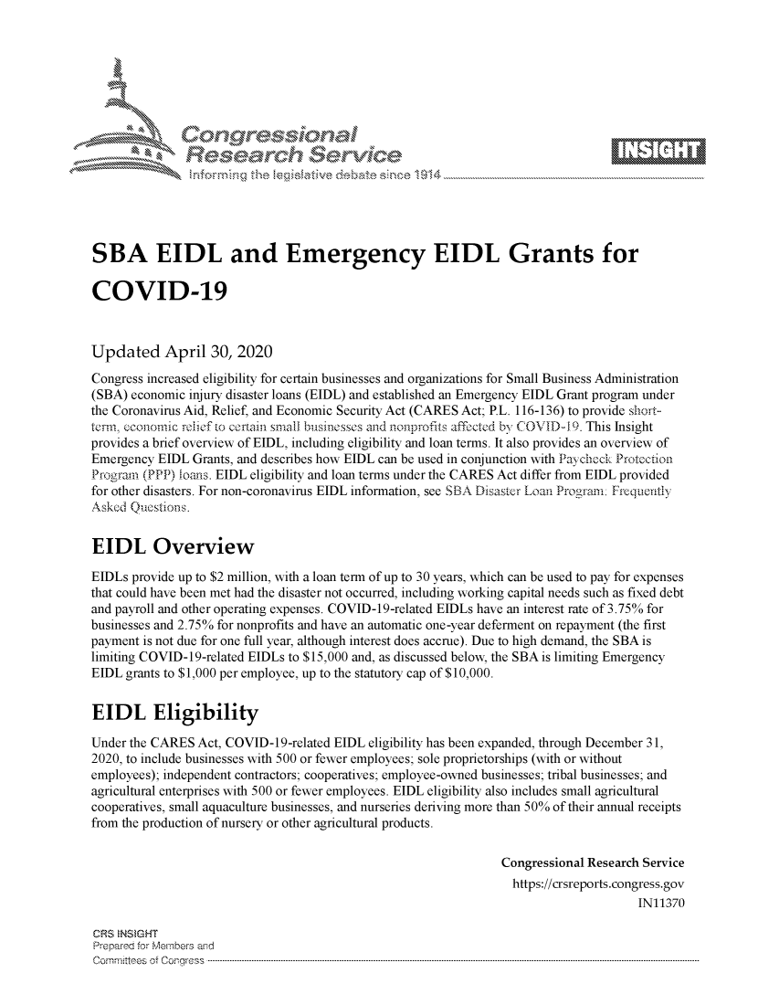 handle is hein.crs/govdaed0001 and id is 1 raw text is: 








. ..-   .Nxxx K .\






SBA EIDL and Emergency EIDL Grants for

COVID-19



Updated April 30, 2020
Congress increased eligibility for certain businesses and organizations for Small Business Administration
(SBA) economic injury disaster loans (EIDL) and established an Emergency EIDL Grant program under
the Coronavirus Aid, Relief, and Economic Security Act (CARES Act; P.L. 116-136) to provide short-
tennm cconomic relief to corain small businesses and nonprofits affected by COVID-1 9. This Insight
provides a brief overview of EIDL, including eligibility and loan terms. It also provides an overview of
Emergency EIDL Grants, and describes how EIDL can be used in conjunction with Paycheck Proteclion
Prograin (PPP) ioans. EIDL eligibility and loan terms under the CARES Act differ from EIDL provided
for other disasters. For non-coronavirus EIDL information, see SBA Disaster Loarl Progrml: Frequently
Asked Qucstions.


EIDL Overview

EIDLs provide up to $2 million, with a loan term of up to 30 years, which can be used to pay for expenses
that could have been met had the disaster not occurred, including working capital needs such as fixed debt
and payroll and other operating expenses. COVID-19-related EIDLs have an interest rate of 3.75% for
businesses and 2.75% for nonprofits and have an automatic one-year deferment on repayment (the first
payment is not due for one full year, although interest does accrue). Due to high demand, the SBA is
limiting COVID-19-related EIDLs to $15,000 and, as discussed below, the SBA is limiting Emergency
EIDL grants to $1,000 per employee, up to the statutory cap of $10,000.


EIDL Eligibility

Under the CARES Act, COVID-19-related EIDL eligibility has been expanded, through December 31,
2020, to include businesses with 500 or fewer employees; sole proprietorships (with or without
employees); independent contractors; cooperatives; employee-owned businesses; tribal businesses; and
agricultural enterprises with 500 or fewer employees. EIDL eligibility also includes small agricultural
cooperatives, small aquaculture businesses, and nurseries deriving more than 50% of their annual receipts
from the production of nursery or other agricultural products.


                                                                 Congressional Research Service
                                                                 https://crsreports.congress.gov
                                                                                      IN11370

 CRS NSMGHT
 Prepared for Members aisd
 C o m m itte esn o ff C oo r-_rr ss s ----------------------------------------------------------------------------------------------------------------------------------------------------------------------------------------------------------


