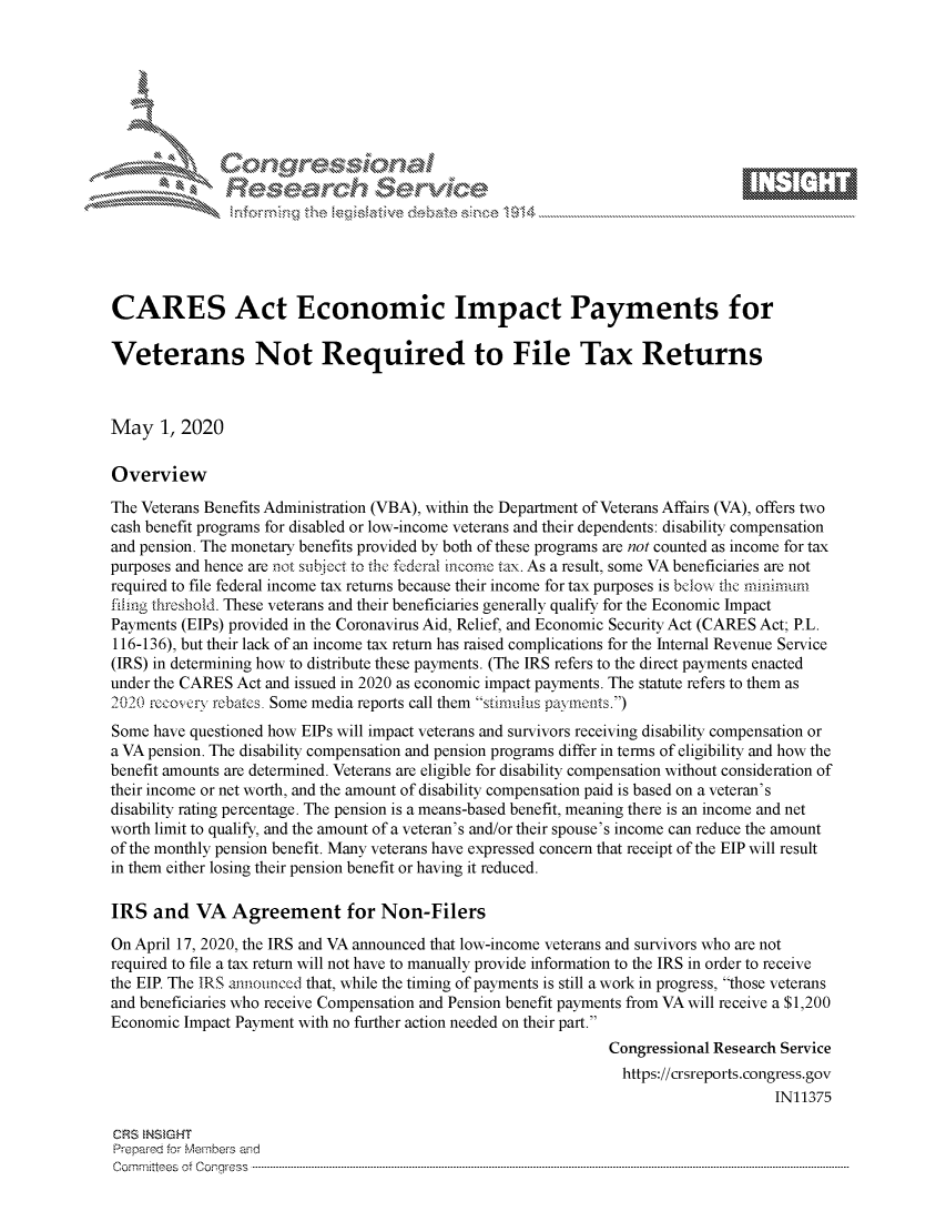 handle is hein.crs/govdaei0001 and id is 1 raw text is: 








    i% 'N\     r






CARES Act Economic Impact Payments for

Veterans Not Required to File Tax Returns



May 1, 2020

Overview
The Veterans Benefits Administration (VBA), within the Department of Veterans Affairs (VA), offers two
cash benefit programs for disabled or low-income veterans and their dependents: disability compensation
and pension. The monetary benefits provided by both of these programs are not counted as income for tax
purposes and hence are not stibJct to the t'ederal Mcon-c tax. As a result, some VA beneficiaries are not
required to file federal income tax returns because their income for tax purposes is bdo, k the minImUM
fihng threshold. These veterans and their beneficiaries generally qualify for the Economic Impact
Payments (EIPs) provided in the Coronavirus Aid, Relief, and Economic Security Act (CARES Act; P.L.
116-136), but their lack of an income tax return has raised complications for the Internal Revenue Service
(IRS) in determining how to distribute these payments. (The IRS refers to the direct payments enacted
under the CARES Act and issued in 2020 as economic impact payments. The statute refers to them as
2020 rccos cry rebates. Some media reports call them simulius paymcs.)
Some have questioned how EIPs will impact veterans and survivors receiving disability compensation or
a VA pension. The disability compensation and pension programs differ in terms of eligibility and how the
benefit amounts are determined. Veterans are eligible for disability compensation without consideration of
their income or net worth, and the amount of disability compensation paid is based on a veteran's
disability rating percentage. The pension is a means-based benefit, meaning there is an income and net
worth limit to qualify, and the amount of a veteran's and/or their spouse's income can reduce the amount
of the monthly pension benefit. Many veterans have expressed concern that receipt of the EIP will result
in them either losing their pension benefit or having it reduced.

IRS and VA Agreement for Non-Filers

On April 17, 2020, the IRS and VA announced that low-income veterans and survivors who are not
required to file a tax return will not have to manually provide information to the IRS in order to receive
the EIP. The IRS announced that, while the timing of payments is still a work in progress, those veterans
and beneficiaries who receive Compensation and Pension benefit payments from VA will receive a $1,200
Economic Impact Payment with no further action needed on their part.
                                                               Congressional Research Service
                                                               https://crsreports.congress.gov
                                                                                    IN11375

CRS NSMGHT
Prepared for Members aind
C o m m itte esn o ff C oo r- _rr ss s ----------------------------------------------------------------------------------------------------------------------------------------------------------------------------------------------------------


