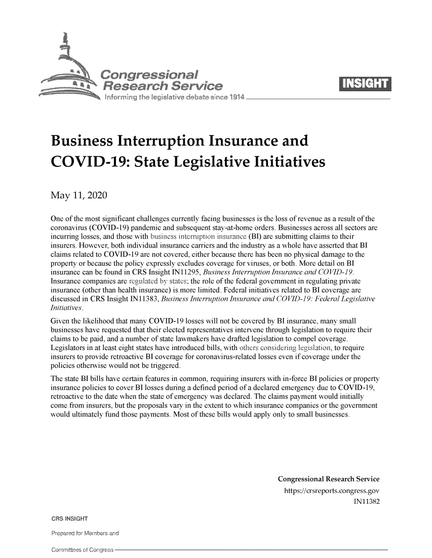 handle is hein.crs/govdaep0001 and id is 1 raw text is: 















Business Interruption Insurance and

COVID-19: State Legislative Initiatives



May 11, 2020


One of the most significant challenges currently facing businesses is the loss of revenue as a result of the
coronavirus (COVID-19) pandemic and subsequent stay-at-home orders. Businesses across all sectors are
incurring losses, and those with business intcmiption tinsurance (BI) are submitting claims to their
insurers. However, both individual insurance carriers and the industry as a whole have asserted that BI
claims related to COVID-19 are not covered, either because there has been no physical damage to the
property or because the policy expressly excludes coverage for viruses, or both. More detail on BI
insurance can be found in CRS Insight IN11295, Business Interruption Insurance and COVID-19.
Insurance companies are rcgulated by states; the role of the federal government in regulating private
insurance (other than health insurance) is more limited. Federal initiatives related to BI coverage are
discussed in CRS Insight IN 11383, Business Interruption Insurance and COVID-19: Federal Legislative
Initiatives.
Given the likelihood that many COVID-19 losses will not be covered by BI insurance, many small
businesses have requested that their elected representatives intervene through legislation to require their
claims to be paid, and a number of state lawmakers have drafted legislation to compel coverage.
Legislators in at least eight states have introduced bills, with thers considering legisltion, to require
insurers to provide retroactive BI coverage for coronavirus-related losses even if coverage under the
policies otherwise would not be triggered.
The state BI bills have certain features in common, requiring insurers with in-force BI policies or property
insurance policies to cover BI losses during a defined period of a declared emergency due to COVID-19,
retroactive to the date when the state of emergency was declared. The claims payment would initially
come from insurers, but the proposals vary in the extent to which insurance companies or the government
would ultimately fund those payments. Most of these bills would apply only to small businesses.







                                                                 Congressional Research Service
                                                                   https://crsreports.congress.gov
                                                                                       IN11382

CRS NSMeHT

Prier' for Miem-,beis aind


Cornttees cf Corglr-ss


