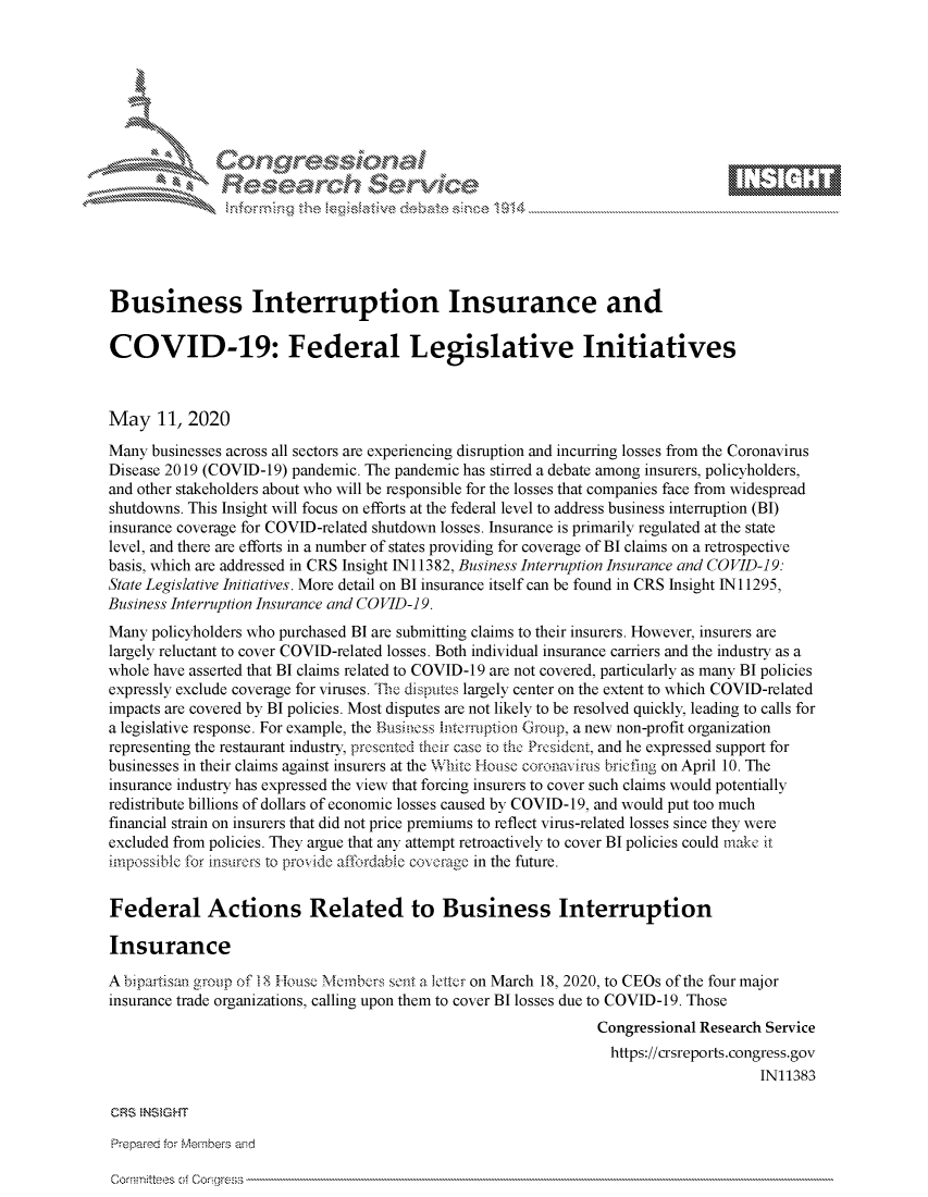 handle is hein.crs/govdaeq0001 and id is 1 raw text is: 








    i% 'N\     r






Business Interruption Insurance and

COVID-19: Federal Legislative Initiatives



May 11, 2020
Many businesses across all sectors are experiencing disruption and incurring losses from the Coronavirus
Disease 2019 (COVID-19) pandemic. The pandemic has stirred a debate among insurers, policyholders,
and other stakeholders about who will be responsible for the losses that companies face from widespread
shutdowns. This Insight will focus on efforts at the federal level to address business interruption (BI)
insurance coverage for COVID-related shutdown losses. Insurance is primarily regulated at the state
level, and there are efforts in a number of states providing for coverage of BI claims on a retrospective
basis, which are addressed in CRS Insight IN 11382, Business Interruption Insurance and COVID-19:
State Legislative Initiatives. More detail on BI insurance itself can be found in CRS Insight IN 11295,
Business Interruption Insurance and COVID-19.
Many policyholders who purchased BI are submitting claims to their insurers. However, insurers are
largely reluctant to cover COVID-related losses. Both individual insurance carriers and the industry as a
whole have asserted that BI claims related to COVID-19 are not covered, particularly as many BI policies
expressly exclude coverage for viruses. The disputes largely center on the extent to which COVID-related
impacts are covered by BI policies. Most disputes are not likely to be resolved quickly, leading to calls for
a legislative response. For example, the Business Intermption Group, a new non-profit organization
representing the restaurant industry, presented their case to the Prcsident, and he expressed support for
businesses in their claims against insurers at the White House coronavirus briefing on April 10. The
insurance industry has expressed the view that forcing insurers to cover such claims would potentially
redistribute billions of dollars of economic losses caused by COVID-19, and would put too much
financial strain on insurers that did not price premiums to reflect virus-related losses since they were
excluded from policies. They argue that any attempt retroactively to cover BI policies could make it
impossible for insurors to provide affordabic coverage in the future.


Federal Actions Related to Business Interruption

Insurance

Abipartisan group of18 House Mernlbers sent a letr on March 18, 2020, to CEOs of the four major
insurance trade organizations, calling upon them to cover BI losses due to COVID-19. Those
                                                                Congressional Research Service
                                                                  https://crsreports.congress.gov
                                                                                      IN11383

CRS  NS GHT


corrrn~ltes nfcrgle;


