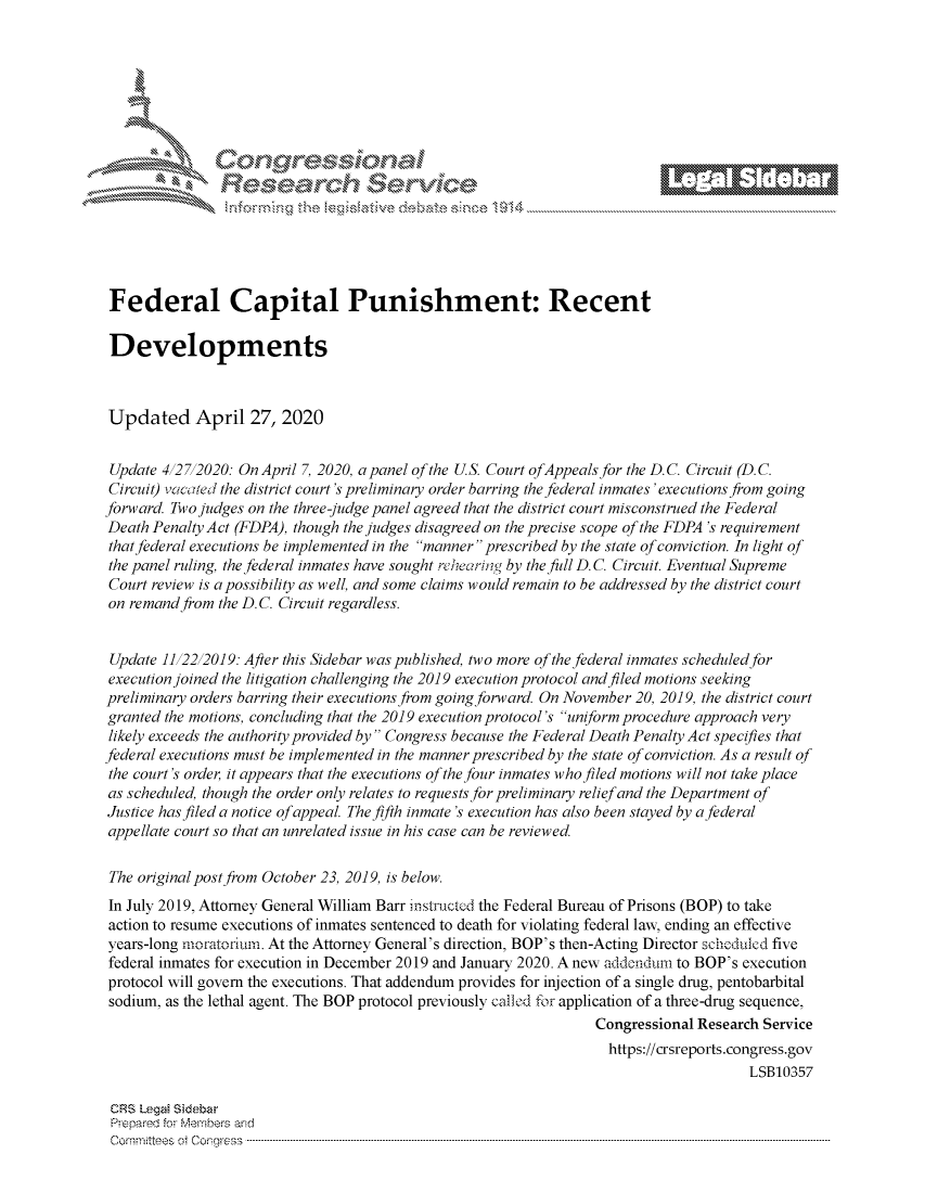 handle is hein.crs/govdaes0001 and id is 1 raw text is: 








      i% 'N\    r






 Federal Capital Punishment: Recent

 Developments



 Updated April 27, 2020


 Update 412712020: OnApril 7, 2020, apanel of the US. Court ofAppeals for the D.C. Circuit (D.C.
 Circuit) t acOte the district court's preliminary order barring the federal inmates 'executions from going
forward. Two judges on the three-judge panel agreed that the district court misconstrued the Federal
Death Penalty Act (FDPA), though the judges disagreed on the precise scope of the FDPA 's requirement
that federal executions be implemented in the manner prescribed by the state of conviction. In light of
the panel ruling, the federal inmates have sought rchearing by the full D. C. Circuit. Eventual Supreme
Court review is a possibility as well, and some claims would remain to be addressed by the district court
on remand from the D.C. Circuit regardless.


Update 1112212019: After this Sidebar was published, two more of the federal inmates scheduled for
execution joined the litigation challenging the 2019 execution protocol and filed motions seeking
preliminary orders barring their executions from going forward. On November 20, 2019, the district court
granted the motions, concluding that the 2019 execution protocol's uniform procedure approach very
likely exceeds the authority provided by Congress because the Federal Death Penalty Act specifies that
federal executions must be implemented in the manner prescribed by the state of conviction. As a result of
the court's order, it appears that the executions of the four inmates who filed motions will not take place
as scheduled, though the order only relates to requests for preliminary relief and the Department of
Justice has filed a notice of appeal. The fifth inmate's execution has also been stayed by a federal
appellate court so that an unrelated issue in his case can be reviewed.

The original post from October 23, 2019, is below.
In July 2019, Attorney General William Barr instructed the Federal Bureau of Prisons (BOP) to take
action to resume executions of inmates sentenced to death for violating federal law, ending an effective
years-long moratorium. At the Attorney General's direction, BOP's then-Acting Director schcduLed five
federal inmates for execution in December 2019 and January 2020. A new addenduam to BOP's execution
protocol will govern the executions. That addendum provides for injection of a single drug, pentobarbital
sodium, as the lethal agent. The BOP protocol previously cafled for application of a three-drug sequence,
                                                                 Congressional Research Service
                                                                   https://crsreports.congress.gov
                                                                                      LSB10357

 CRS LegMi Sidebar
 Prepared for Members and
 Committees ot Congress ...........................................................................................................................................................................................................


