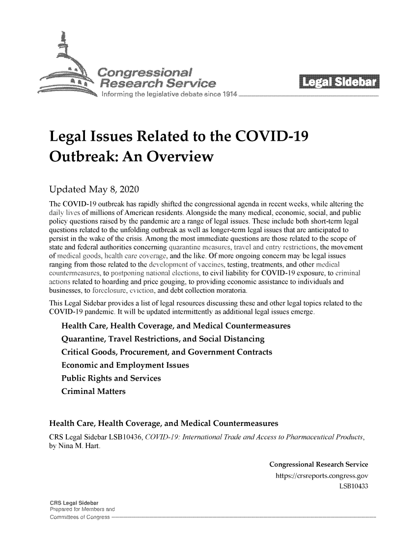 handle is hein.crs/govdaeu0001 and id is 1 raw text is: 








   M. \        g~ sec'\v                   e






Legal Issues Related to the COVID-19

Outbreak: An Overview



Updated May 8, 2020
The COVID-19 outbreak has rapidly shifted the congressional agenda in recent weeks, while altering the
daily livos of millions of American residents. Alongside the many medical, economic, social, and public
policy questions raised by the pandemic are a range of legal issues. These include both short-term legal
questions related to the unfolding outbreak as well as longer-term legal issues that are anticipated to
persist in the wake of the crisis. Among the most immediate questions are those related to the scope of
state and federal authorities concerning quartinnne imasurs, travel and cntrv rcstrictions, the movement
of medical goods, health care coverage, and the like. Of more ongoing concern may be legal issues
ranging from those related to the devclopmcnt of vaccinos, testing, treatments, and other medical
coucthneasulrcs, to postponing nationail olctions, to civil liability for COVID-19 exposure, to crininal
actions related to hoarding and price gouging, to providing economic assistance to individuals and
businesses, to forcelosure, cviction, and debt collection moratoria.
This Legal Sidebar provides a list of legal resources discussing these and other legal topics related to the
COVID-19 pandemic. It will be updated intermittently as additional legal issues emerge.

    Health Care, Health Coverage, and Medical Countermeasures
    Quarantine, Travel Restrictions, and Social Distancing
    Critical Goods, Procurement, and Government Contracts
    Economic and Employment Issues
    Public Rights and Services
    Criminal Matters



Health Care, Health Coverage, and Medical Countermeasures
CRS Legal Sidebar LSB 10436, COVID-]9: International Trade and Access to Pharmaceutical Products,
by Nina M. Hart.

                                                             Congressional Research Service
                                                               https://crsreports.congress.gov
                                                                                 LSB10433

ORS Lega! Sedzbar
Prepared for eibervhs and
Comn ittees  o. Coqgress  ---------------------------------------------------------------------------------------------------------------------------------------------------------------------------------------


