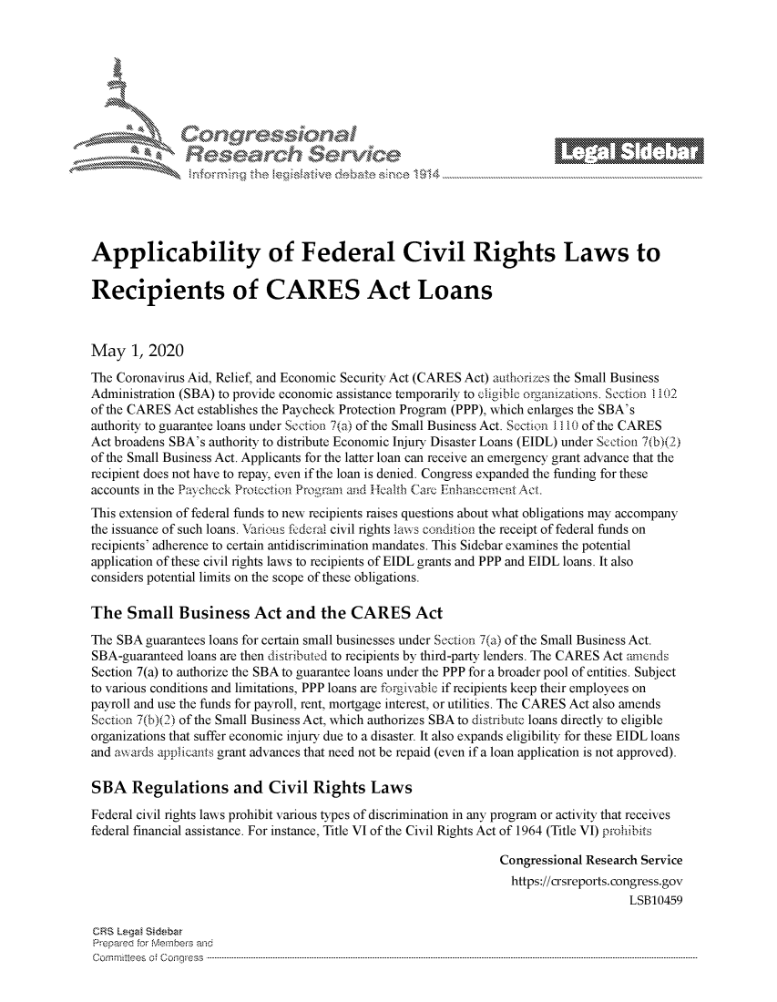 handle is hein.crs/govdafc0001 and id is 1 raw text is: 








    i% -N\     x






Applicability of Federal Civil Rights Laws to

Recipients of CARES Act Loans



May 1, 2020
The Coronavirus Aid, Relief, and Economic Security Act (CARES Act) authorizes the Small Business
Administration (SBA) to provide economic assistance temporarily to cligibic organlzaons. Section 1102
of the CARES Act establishes the Paycheck Protection Program (PPP), which enlarges the SBA's
authority to guarantee loans under Section 7(a) of the Small Business Act. Section I   10 of the CARES
Act broadens SBA's authority to distribute Economic Injury Disaster Loans (EIDL) under Section 7(b)(2)
of the Small Business Act. Applicants for the latter loan can receive an emergency grant advance that the
recipient does not have to repay, even if the loan is denied. Congress expanded the funding for these
accounts in the Paychcck Protection Program and Health Care Enhancement Act.
This extension of federal funds to new recipients raises questions about what obligations may accompany
the issuance of such loans. Various fcdcra civil rights laws condition the receipt of federal funds on
recipients' adherence to certain antidiscrimination mandates. This Sidebar examines the potential
application of these civil rights laws to recipients of EIDL grants and PPP and EIDL loans. It also
considers potential limits on the scope of these obligations.

The Small Business Act and the CARES Act
The SBA guarantees loans for certain small businesses under Section 7(a) of the Small Business Act.
SBA-guaranteed loans are then distbuted to recipients by third-party lenders. The CARES Act amends
Section 7(a) to authorize the SBA to guarantee loans under the PPP for a broader pool of entities. Subject
to various conditions and limitations, PPP loans are forgivable if recipients keep their employees on
payroll and use the funds for payroll, rent, mortgage interest, or utilities. The CARES Act also amends
Section 7(b)(2) of the Small Business Act, which authorizes SBA to distribu te loans directly to eligible
organizations that suffer economic injury due to a disaster. It also expands eligibility for these EIDL loans
and awards applicants grant advances that need not be repaid (even if a loan application is not approved).

SBA Regulations and Civil Rights Laws

Federal civil rights laws prohibit various types of discrimination in any program or activity that receives
federal financial assistance. For instance, Title VI of the Civil Rights Act of 1964 (Title VI) prohibits

                                                                Congressional Research Service
                                                                  https://crsreports.congress.gov
                                                                                     LSB10459

CRS LegzA Sidebar
Prepare'd for M, embers and
C o m m it'e e s  o ;  C o q g re s s  ----------------------------------------------------------------------------------------------------------------------------------------------------------------------------------------------------------


