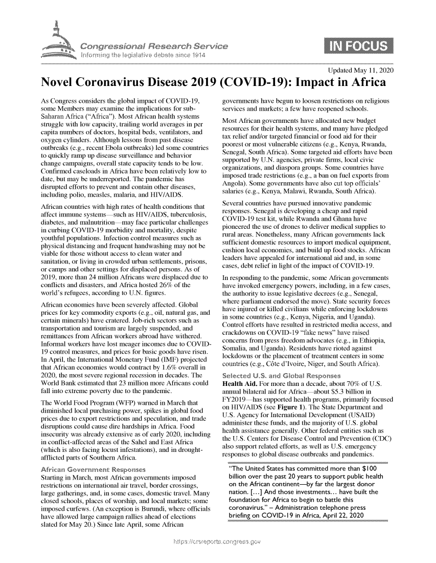 handle is hein.crs/govdame0001 and id is 1 raw text is: 




01;0i E.$~                                  &


                                                                                           Updated May 11, 2020

Novel Coronavirus Disease 2019 (COVID-19): Impact in Africa


As Congress considers the global impact of COVID-19,
some Members may examine the implications for sub-
Saharan Africa (Africa). Most African health systems
struggle with low capacity, trailing world averages in per
capita numbers of doctors, hospital beds, ventilators, and
oxygen cylinders. Although lessons from past disease
outbreaks (e.g., recent Ebola outbreaks) led some countries
to quickly ramp up disease surveillance and behavior
change campaigns, overall state capacity tends to be low.
Confirmed caseloads in Africa have been relatively low to
date, but may be underreported. The pandemic has
disrupted efforts to prevent and contain other diseases,
including polio, measles, malaria, and HIV/AIDS.
African countries with high rates of health conditions that
affect immune systems such as HIV/AIDS, tuberculosis,
diabetes, and malnutrition may face particular challenges
in curbing COVID-19 morbidity and mortality, despite
youthful populations. Infection control measures such as
physical distancing and frequent handwashing may not be
viable for those without access to clean water and
sanitation, or living in crowded urban settlements, prisons,
or camps and other settings for displaced persons. As of
2019, more than 24 million Africans were displaced due to
conflicts and disasters, and Africa hosted 26% of the
world's refugees, according to U.N. figures.
African economies have been severely affected. Global
prices for key commodity exports (e.g., oil, natural gas, and
certain minerals) have cratered. Job-rich sectors such as
transportation and tourism are largely suspended, and
remittances from African workers abroad have withered.
Informal workers have lost meager incomes due to COVID-
19 control measures, and prices for basic goods have risen.
In April, the International Monetary Fund (IMF) projected
that African economies would contract by 1.6% overall in
2020, the most severe regional recession in decades. The
World Bank estimated that 23 million more Africans could
fall into extreme poverty due to the pandemic.
The World Food Program (WFP) warned in March that
diminished local purchasing power, spikes in global food
prices due to export restrictions and speculation, and trade
disruptions could cause dire hardships in Africa. Food
insecurity was already extensive as of early 2020, including
in conflict-affected areas of the Sahel and East Africa
(which is also facing locust infestations), and in drought-
afflicted parts of Southern Africa.


Starting in March, most African governments imposed
restrictions on international air travel, border crossings,
large gatherings, and, in some cases, domestic travel. Many
closed schools, places of worship, and local markets; some
imposed curfews. (An exception is Burundi, where officials
have allowed large campaign rallies ahead of elections
slated for May 20.) Since late April, some African


governments have begun to loosen restrictions on religious
services and markets; a few have reopened schools.
Most African governments have allocated new budget
resources for their health systems, and many have pledged
tax relief and/or targeted financial or food aid for their
poorest or most vulnerable citizens (e.g., Kenya, Rwanda,
Senegal, South Africa). Some targeted aid efforts have been
supported by U.N. agencies, private firms, local civic
organizations, and diaspora groups. Some countries have
imposed trade restrictions (e.g., a ban on fuel exports from
Angola). Some governments have also cut top officials'
salaries (e.g., Kenya, Malawi, Rwanda, South Africa).
Several countries have pursued innovative pandemic
responses. Senegal is developing a cheap and rapid
COVID-19 test kit, while Rwanda and Ghana have
pioneered the use of drones to deliver medical supplies to
rural areas. Nonetheless, many African governments lack
sufficient domestic resources to import medical equipment,
cushion local economies, and build up food stocks. African
leaders have appealed for international aid and, in some
cases, debt relief in light of the impact of COVID-19.
In responding to the pandemic, some African governments
have invoked emergency powers, including, in a few cases,
the authority to issue legislative decrees (e.g., Senegal,
where parliament endorsed the move). State security forces
have injured or killed civilians while enforcing lockdowns
in some countries (e.g., Kenya, Nigeria, and Uganda).
Control efforts have resulted in restricted media access, and
crackdowns on COVID-19 fake news have raised
concerns from press freedom advocates (e.g., in Ethiopia,
Somalia, and Uganda). Residents have rioted against
lockdowns or the placement of treatment centers in some
countries (e.g., C6te d'Jvoire, Niger, and South Africa).


Health Aid. For more than a decade, about 70% of U.S.
annual bilateral aid for Africa about $5.3 billion in
FY2019 has supported health programs, primarily focused
on HIV/AIDS (see Figure 1). The State Department and
U.S. Agency for International Development (USAID)
administer these funds, and the majority of U.S. global
health assistance generally. Other federal entities such as
the U.S. Centers for Disease Control and Prevention (CDC)
also support related efforts, as well as U.S. emergency
responses to global disease outbreaks and pandemics.

  The United States has committed more than $100
  billion over the past 20 years to support public health
  on the African continent-by far the largest donor
  nation. [...] And those investments.., have built the
  foundation for Africa to begin to battle this
  coronavirus. - Administration telephone press
  briefing on COVID-I 9 in Africa, April 22, 2020


K~:>


         p\w -- , gn'a', goo
mppm qq\
a             , q
'S             I
11LULANUALiN,


