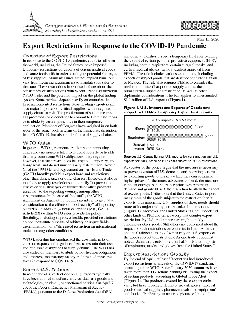 handle is hein.crs/govdamj0001 and id is 1 raw text is: 




.........SE ;0r h,&. , ,


                                                                                                     May 15, 2020

Export Restrictions in Response to the COVID-19 Pandemic


In response to the COVID-19 pandemic, countries all over
the world, including the United States, have imposed
temporary restrictions on exports of certain medical goods
and some foodstuffs in order to mitigate potential shortages
of key supplies. Many measures are not explicit bans, but
vary from licensing requirements to mandates for sales to
the state. These restrictions have raised debate about the
consistency of such actions with World Trade Organization
(WTO) rules and the potential impact on the global trading
system. Some markets depend heavily on countries that
have implemented restrictions. Most leading exporters are
also major importers of critical supplies, with integrated
supply chains at risk. The proliferation of such measures
has prompted some countries to commit to limit restrictions
or to abide by certain principles in their temporary
application. Members of Congress have weighed in on both
sides of the issue, both in terms of the immediate disruption
from COVID-19, but also on the future of supply chains.
T  0 ,es
In general, WTO agreements are flexible in permitting
emergency measures related to national security or health
that may contravene WTO obligations; they require,
however, that such restrictions be targeted, temporary, and
transparent, and do not unnecessarily restrict trade. Article
XI of the 1994 General Agreement on Tariffs and Trade
(GATT) broadly prohibits export bans and restrictions,
other than duties, taxes or other charges. However, it allows
members to apply restrictions temporarily to prevent or
relieve critical shortages of foodstuffs or other products
essential to the exporting country, among other
circumstances. In the case of foodstuffs, the WTO
Agreement on Agriculture requires members to give due
consideration to the effects on food security of importing
countries. In addition, general exceptions (e.g., GATT
Article XX) within WTO rules provide for policy
flexibility, including to protect health, provided restrictions
do not constitute a means of arbitrary or unjustifiable
discrimination, or a disguised restriction on international
trade, among other conditions.

WTO leadership has emphasized the downside risks of
curbs on exports and urged members to restrain their use
and minimize disruptions to supply chains. The WTO has
also called on members to abide by notification obligations
and improve transparency on any trade-related measures
taken in response to COVID-19.

R\a e nt US.'15 A C vo,,-,
In recent decades, restrictions on U.S. exports typically
have been applied to defense articles, dual-use goods and
technologies, crude oil, or sanctioned entities. On April 7,
2020, the Federal Emergency Management Agency
(FEMA), pursuant to the Defense Production Act (DPA)


and other authorities, issued a temporary final rule banning
the export of certain personal protective equipment (PPE),
including certain respirators, certain surgical masks, and
certain medical gloves, without explicit approval from
FEMA. The rule includes various exemptions, including
exports of subject goods that are destined for either Canada
or Mexico. The rule also requires FEMA to consider the
need to minimize disruption to supply chains, the
humanitarian impact of a restriction, as well as other
diplomatic considerations. The ban applies to an estimated
$1.1 billion of U.S. exports (Figure 1).

Figure I. U.S. Imports and Exports of Goods now
subject to FEMA's Temporary Export Restrictions

                  U.S. imports M U.S. Exports
          ..   .. .. .. .. .. ...... . .. ..... .. ..... .. . ..... .. .........

   Respirato         . ..........

      Surgical $O.l~b
      Masks         04

Source: U.S. Census Bureau, U.S. imports for consumption and U.S.
exports for 2019. Based on HTS codes subject to FEMA restrictions.
Advocates of the policy argue that the measure is necessary
to prevent evasion of U.S. domestic anti-hoarding actions
by exporting goods to markets where they can command
higher prices. Furthermore, advocates contend, the measure
is not an outright ban, but rather prioritizes American
demand and grants FEMA the discretion to allow the export
of excess goods. Critics note that the United States imports
many more of the goods subject to the restriction than it
exports, thus imperiling U.S. supplies of those goods should
more of its major trading partners take similar actions
(Figure 1). Moreover, the United States is a net importer of
other kinds of PPE and critics worry that counter export
restrictions by U.S. trading partners might quickly
encompass other goods. Still others are concerned about the
impact of such restrictions on countries in Latin America
and the Caribbean, many of which rely on U.S. exports of
the goods subject to restrictions. As one trade economist
noted, Jamaica ... gets more than half of its total imports
of respirators, masks, and gloves from the United States.


By the end of April, at least 80 countries had introduced
export restrictions as a result of the COViD-19 pandemic,
according to the WTO. Since January 2020, countries have
taken more than 117 actions banning or limiting the export
of certain products, according to Global Trade Alert
(Figure 2). The products covered by these export curbs
vary, but have broadly fallen into two categories: medical
goods (medical supplies, pharmaceuticals, and equipment)
and foodstuffs. Getting an accurate picture of the total


K~:>


         p\w -- , gnom goo
mppm qq\
a              , q
'S              I
11LIANJILiN,



