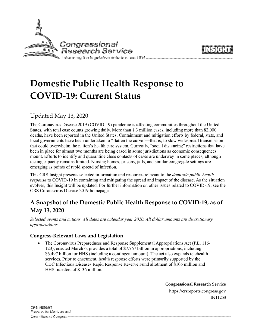 handle is hein.crs/govdamn0001 and id is 1 raw text is: 









               Researh Sevice





Domestic Public Health Response to

COVID-19: Current Status



Updated May 13, 2020
The Coronavirus Disease 2019 (COVID-19) pandemic is affecting communities throughout the United
States, with total case counts growing daily. More than 1.3 million cases, including more than 82,000
deaths, have been reported in the United States. Containment and mitigation efforts by federal, state, and
local governments have been undertaken to flatten the curve-that is, to slow widespread transmission
that could overwhelm the nation's health care system. Currently, social distancing restrictions that have
been in place for almost two months are being eased in some jurisdictions as economic consequences
mount. Efforts to identify and quarantine close contacts of cases are underway in some places, although
testing capacity remains limited. Nursing homes, prisons, jails, and similar congregate settings are
emerging as points of rapid spread of infection.
This CRS Insight presents selected information and resources relevant to the domestic public health
response to COVID-19 in containing and mitigating the spread and impact of the disease. As the situation
evolves, this Insight will be updated. For further information on other issues related to COVID-19, see the
CRS Coronavirus Disease 2019 homepage.

A Snapshot of the Domestic Public Health Response to COVID-19, as of
May 13, 2020
Selected events and actions. All dates are calendar year 2020. All dollar amounts are discretionary
appropriations.

Congress-Relevant Laws and Legislation
       The Coronavirus Preparedness and Response Supplemental Appropriations Act (P.L. 116-
       123), enacted March 6, provides a total of $7.767 billion in appropriations, including
       $6.497 billion for HHS (including a contingent amount). The act also expands telehealth
       services. Prior to enactment, health response efforts were primarily supported by the
       CDC Infectious Diseases Rapid Response Reserve Fund allotment of $105 million and
       HHS transfers of $136 million.


                                                               Congressional Research Service
                                                               https://crsreports.congress.gov
                                                                                    IN11253

CRS NStGHT
Prepared for Mernhe-s and
Co-mmittees of Con gress



