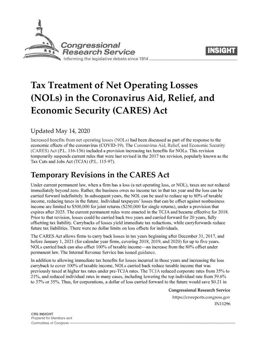 handle is hein.crs/govdamo0001 and id is 1 raw text is: 









              Researh Sevice






Tax Treatment of Net Operating Losses

(NOLs) in the Coronavirus Aid, Relief, and

Economic Security (CARES) Act



Updated May 14, 2020
Increased benefits from net operating losses (NOLs) had been discussed as part of the response to the
economic effects of the coronavirus (COVID- 19). The Coronavirus Aid, Relief, and Economic Security
(CARES) Act (P.L. 116-136) included a provision increasing tax benefits for NOLs. This revision
temporarily suspends current rules that were last revised in the 2017 tax revision, popularly known as the
Tax Cuts and Jobs Act (TCJA) (P.L. 115-97).


Temporary Revisions in the CARES Act

Under current permanent law, when a firm has a loss (a net operating loss, or NOL), taxes are not reduced
immediately beyond zero. Rather, the business owes no income tax in that tax year and the loss can be
carried forward indefinitely. In subsequent years, the NOL can be used to reduce up to 80% of taxable
income, reducing taxes in the future. Individual taxpayers' losses that can be offset against nonbusiness
income are limited to $500,000 for joint returns ($250,000 for single returns), under a provision that
expires after 2025. The current permanent rules were enacted in the TCJA and became effective for 2018.
Prior to that revision, losses could be carried back two years and carried forward for 20 years, fully
offsetting tax liability. Carrybacks of losses yield immediate tax reductions, while carryforwards reduce
future tax liabilities. There were no dollar limits on loss offsets for individuals.
The CARES Act allows firms to carry back losses in tax years beginning after December 31, 2017, and
before January 1, 2021 (for calendar year firms, covering 2018, 2019, and 2020) for up to five years.
NOLs carried back can also offset 100% of taxable income-an increase from the 80% offset under
permanent law. The Internal Revenue Service has issued guidance.
In addition to allowing immediate tax benefits for losses incurred in those years and increasing the loss
carryback to cover 100% of taxable income, NOLs carried back reduce taxable income that was
previously taxed at higher tax rates under pre-TCJA rates. The TCJA reduced corporate rates from 35% to
21%, and reduced individual rates in many cases, including lowering the top individual rate from 39.6%
to 37% or 35%. Thus, for corporations, a dollar of loss carried forward to the future would save $0.21 in
                                                             Congressional Research Service
                                                               https://crsreports.congress.gov
                                                                                  IN11296

CRS NStGHT
Prepaimed for Mernbei-s and
Committees 4 o.  C- --q .. . . . . . . . ...-----------------------------------------------------------------------------------------------------------------------------------------------------------------------


