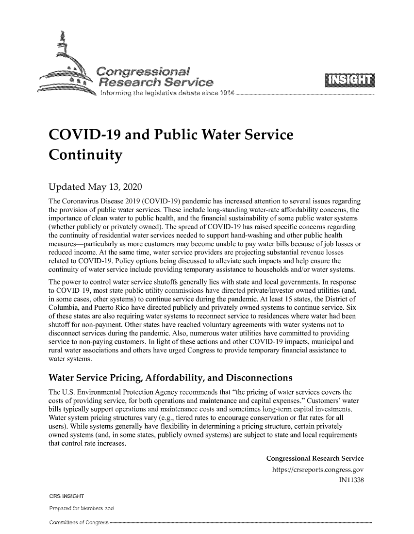 handle is hein.crs/govdamr0001 and id is 1 raw text is: 









               Researh Sevice






COVID-19 and Public Water Service

Continuity



Updated May 13, 2020
The Coronavirus Disease 2019 (COVID-19) pandemic has increased attention to several issues regarding
the provision of public water services. These include long-standing water-rate affordability concerns, the
importance of clean water to public health, and the financial sustainability of some public water systems
(whether publicly or privately owned). The spread of COVID- 19 has raised specific concerns regarding
the continuity of residential water services needed to support hand-washing and other public health
measures-particularly as more customers may become unable to pay water bills because of job losses or
reduced income. At the same time, water service providers are projecting substantial revenue losses
related to COVID-19. Policy options being discussed to alleviate such impacts and help ensure the
continuity of water service include providing temporary assistance to households and/or water systems.
The power to control water service shutoffs generally lies with state and local governments. In response
to COVID-19, most state public utility commissions have directed private/investor-owned utilities (and,
in some cases, other systems) to continue service during the pandemic. At least 15 states, the District of
Columbia, and Puerto Rico have directed publicly and privately owned systems to continue service. Six
of these states are also requiring water systems to reconnect service to residences where water had been
shutoff for non-payment. Other states have reached voluntary agreements with water systems not to
disconnect services during the pandemic. Also, numerous water utilities have committed to providing
service to non-paying customers. In light of these actions and other COVID-19 impacts, municipal and
rural water associations and others have urged Congress to provide temporary financial assistance to
water systems.

Water Service Pricing, Affordability, and Disconnections
The U.S. Environmental Protection Agency recommends that the pricing of water services covers the
costs of providing service, for both operations and maintenance and capital expenses. Customers' water
bills typically support operations and maintenance costs and sometimes long-term capital investments.
Water system pricing structures vary (e.g., tiered rates to encourage conservation or flat rates for all
users). While systems generally have flexibility in determining a pricing structure, certain privately
owned systems (and, in some states, publicly owned systems) are subject to state and local requirements
that control rate increases.

                                                                 Congressional Research Service
                                                                   https://crsreports.congress.gov
                                                                                       IN11338


Prepared for MNembers and


