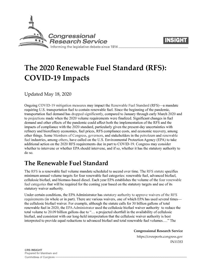 handle is hein.crs/govdams0001 and id is 1 raw text is: 









               Researh Sevki





The 2020 Renewable Fuel Standard (RFS):

COVID-19 Impacts



Updated May 18, 2020


Ongoing COVID-19 mitigation measures may impact the Renewable Fuel Standard (RFS)-a mandate
requiring U.S. transportation fuel to contain renewable fuel. Since the beginning of the pandemic,
transportation fuel demand has dropped significantly, compared to January through early March 2020 and
to projections made when the 2020 volume requirements were finalized. Significant changes in fuel
demand and other effects of the pandemic could affect both the implementation of the RFS and the
impacts of compliance with the 2020 standard, particularly given the present-day uncertainties with
refinery and biorefinery economics, fuel prices, RFS compliance costs, and economic recovery, among
other things. Some Members of Congress, governors, and stakeholders in the petroleum and renewable
fuel industries, among others, have called on the U.S. Environmental Protection Agency (EPA) to take
additional action on the 2020 RFS requirements due in part to COVID-19. Congress may consider
whether to intervene or whether EPA should intervene, and if so, whether it has the statutory authority to
do so.


The Renewable Fuel Standard

The RFS is a renewable fuel volume mandate scheduled to ascend over time. The RFS statute specifies
minimum annual volume targets for four renewable fuel categories: renewable fuel, advanced biofuel,
cellulosic biofuel, and biomass-based diesel. Each year EPA establishes the volume of the four renewable
fuel categories that will be required for the coming year based on the statutory targets and use of its
statutory waiver authority.
Under certain conditions, the EPA Administrator has statutory authority to approve waivers of the RFS
requirements (in whole or in part). There are various waivers, one of which EPA has used several times-
the cellulosic biofuel waiver. For example, although the statute calls for 30 billion gallons of total
renewable fuel in 2020, the EPAAdministrator used the cellulosic biofuel waiver authority to reduce the
total volume to 20.09 billion gallons due to ... a projected shortfall in the availability of cellulosic
biofuel, and consistent with our long-held interpretation that the cellulosic waiver authority is best
interpreted to provide equal reductions to advanced biofuel and total renewable fuel volumes.... The

                                                               Congressional Research Service
                                                                 https://crsreports.congress.gov
                                                                                     IN11353

CRS  NS GHT
Prpred For Meumbers and
Comrm ttees  of Conress  ---------------------------------------------------------------------------------------------------------------------------------------------------------------------------------------


