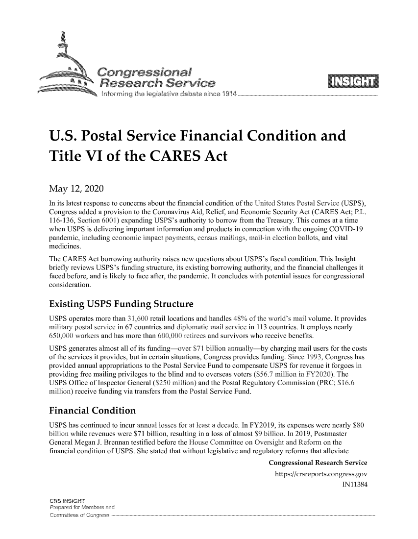 handle is hein.crs/govdamw0001 and id is 1 raw text is: 









               Researh Sevice





U.S. Postal Service Financial Condition and

Title VI of the CARES Act



May 12, 2020
In its latest response to concerns about the financial condition of the United States Postal Service (USPS),
Congress added a provision to the Coronavirus Aid, Relief, and Economic Security Act (CARES Act; P.L.
116-136, Section 6001) expanding USPS's authority to borrow from the Treasury. This comes at a time
when USPS is delivering important information and products in connection with the ongoing COVID- 19
pandemic, including economic impact payments, census mailings, mail-in election ballots, and vital
medicines.
The CARES Act borrowing authority raises new questions about USPS's fiscal condition. This Insight
briefly reviews USPS's funding structure, its existing borrowing authority, and the financial challenges it
faced before, and is likely to face after, the pandemic. It concludes with potential issues for congressional
consideration.

Existing USPS Funding Structure

USPS operates more than 31,600 retail locations and handles 48% of the world's mail volume. It provides
military postal service in 67 countries and diplomatic mail service in 113 countries. It employs nearly
650,00() workers and has more than 600,000 retirees and survivors who receive benefits.
USPS generates almost all of its funding-over $71 billion annually-by charging mail users for the costs
of the services it provides, but in certain situations, Congress provides funding. Since 1993, Congress has
provided annual appropriations to the Postal Service Fund to compensate USPS for revenue it forgoes in
providing free mailing privileges to the blind and to overseas voters ($56.7 million in FY2020). The
USPS Office of Inspector General ($250 million) and the Postal Regulatory Commission (PRC; S16.6
million) receive funding via transfers from the Postal Service Fund.

Financial Condition
USPS has continued to incur annual losses for at least a decade. In FY2019, its expenses were nearly $80
billion while revenues were $71 billion, resulting in a loss of almost $9 billion. In 2019, Postmaster
General Megan J. Brennan testified before the House Committee on Oversight and Reform on the
financial condition of USPS. She stated that without legislative and regulatory reforms that alleviate
                                                               Congressional Research Service
                                                                 https://crsreports.congress.gov
                                                                                     IN11384

CRS }NStGHT
Prepaed for Membeivs and
Cornm ittees  o4 Cor~qress  ---------------------------------------------------------------------------------------------------------------------------------------------------------------------------------------


