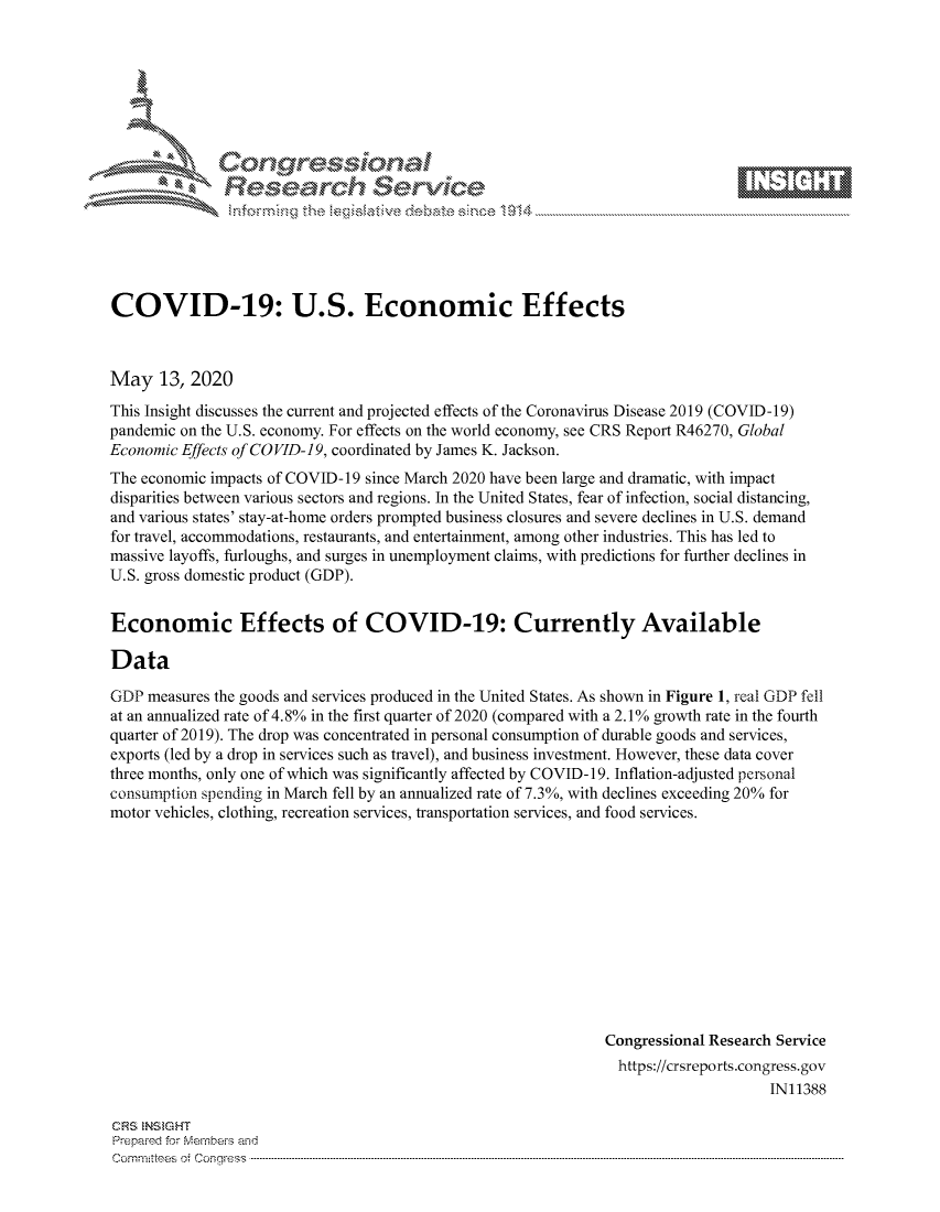 handle is hein.crs/govdana0001 and id is 1 raw text is: 









               Re earh Sevice






COVID-19: U.S. Economic Effects



May 13, 2020
This Insight discusses the current and projected effects of the Coronavirus Disease 2019 (COVID-19)
pandemic on the U.S. economy. For effects on the world economy, see CRS Report R46270, Global
Economic Effects of COVID-19, coordinated by James K. Jackson.
The economic impacts of COVID-19 since March 2020 have been large and dramatic, with impact
disparities between various sectors and regions. In the United States, fear of infection, social distancing,
and various states' stay-at-home orders prompted business closures and severe declines in U.S. demand
for travel, accommodations, restaurants, and entertainment, among other industries. This has led to
massive layoffs, furloughs, and surges in unemployment claims, with predictions for further declines in
U.S. gross domestic product (GDP).


Economic Effects of COVID-19: Currently Available

Data

GDP measures the goods and services produced in the United States. As shown in Figure 1, real GDP fell
at an annualized rate of 4.8% in the first quarter of 2020 (compared with a 2.1 % growth rate in the fourth
quarter of 2019). The drop was concentrated in personal consumption of durable goods and services,
exports (led by a drop in services such as travel), and business investment. However, these data cover
three months, only one of which was significantly affected by COVID-19. Inflation-adjusted personal
consumption spending in March fell by an annualized rate of 7.3%, with declines exceeding 20% for
motor vehicles, clothing, recreation services, transportation services, and food services.


Congressional Research Service
  https://crsreports.congress.gov
                     IN11388


CRS NS GHT
Prepaimed for Mernbeis and
Committees of Congress .....


