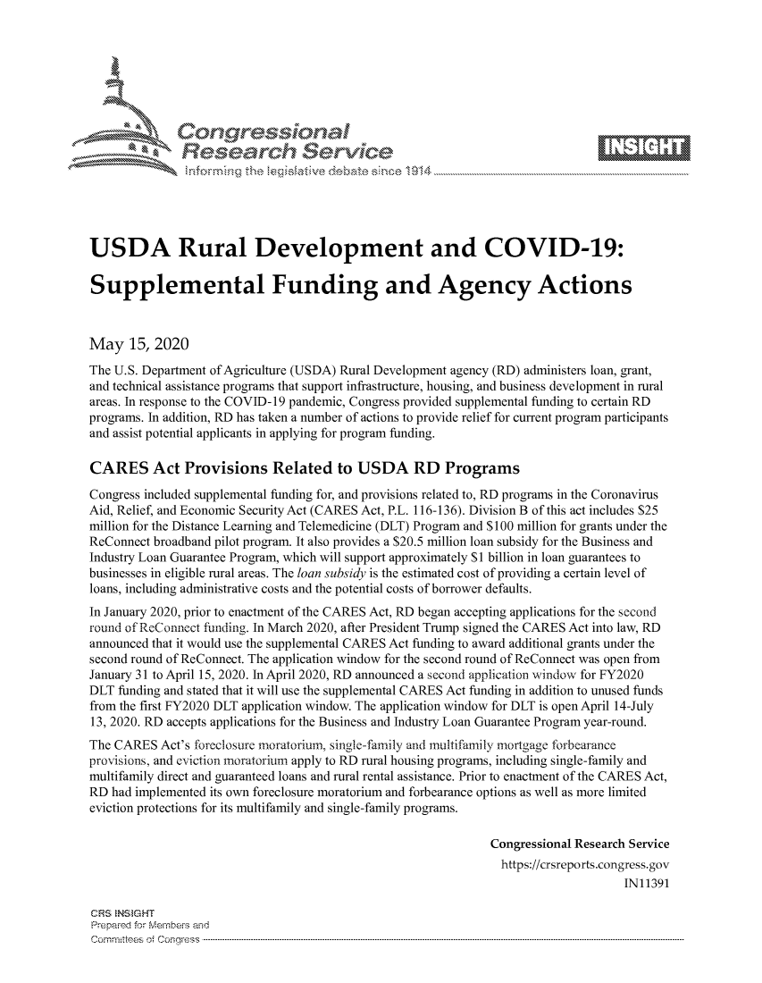 handle is hein.crs/govdand0001 and id is 1 raw text is: 









               Researh Sevice






USDA Rural Development and COVID-19:

Supplemental Funding and Agency Actions



May 15, 2020
The U.S. Department of Agriculture (USDA) Rural Development agency (RD) administers loan, grant,
and technical assistance programs that support infrastructure, housing, and business development in rural
areas. In response to the COVID- 19 pandemic, Congress provided supplemental funding to certain RD
programs. In addition, RD has taken a number of actions to provide relief for current program participants
and assist potential applicants in applying for program funding.

CARES Act Provisions Related to USDA RD Programs
Congress included supplemental funding for, and provisions related to, RD programs in the Coronavirus
Aid, Relief, and Economic Security Act (CARES Act, P.L. 116-136). Division B of this act includes $25
million for the Distance Learning and Telemedicine (DLT) Program and $100 million for grants under the
ReConnect broadband pilot program. It also provides a $20.5 million loan subsidy for the Business and
Industry Loan Guarantee Program, which will support approximately $1 billion in loan guarantees to
businesses in eligible rural areas. The loan subsidy is the estimated cost of providing a certain level of
loans, including administrative costs and the potential costs of borrower defaults.
In January 2020, prior to enactment of the CARES Act, RD began accepting applications for the second
round of ReConnect ftinding. In March 2020, after President Trump signed the CARES Act into law, RD
announced that it would use the supplemental CARES Act funding to award additional grants under the
second round of ReConnect. The application window for the second round of ReConnect was open from
January 31 to April 15, 2020. In April 2020, RD announced a second application window for FY2020
DLT funding and stated that it will use the supplemental CARES Act funding in addition to unused funds
from the first FY2020 DLT application window. The application window for DLT is open April 14-July
13, 2020. RD accepts applications for the Business and Industry Loan Guarantee Program year-round.
The CARES Act's foreclosure moratorium, single-family and multifamily mortgage forbearance
provisions, and eviction moratorium apply to RD rural housing programs, including single-family and
multifamily direct and guaranteed loans and rural rental assistance. Prior to enactment of the CARES Act,
RD had implemented its own foreclosure moratorium and forbearance options as well as more limited
eviction protections for its multifamily and single-family programs.

                                                               Congressional Research Service
                                                               https://crsreports.congress.gov
                                                                                    IN11391

CRS NStGHT
Prepaimed for Mernbei-s and
Committees 4 o.  C- --q .. . . . . . . . ...----------------------------------------------------------------------------------------------------------------------------------------------------------------------


