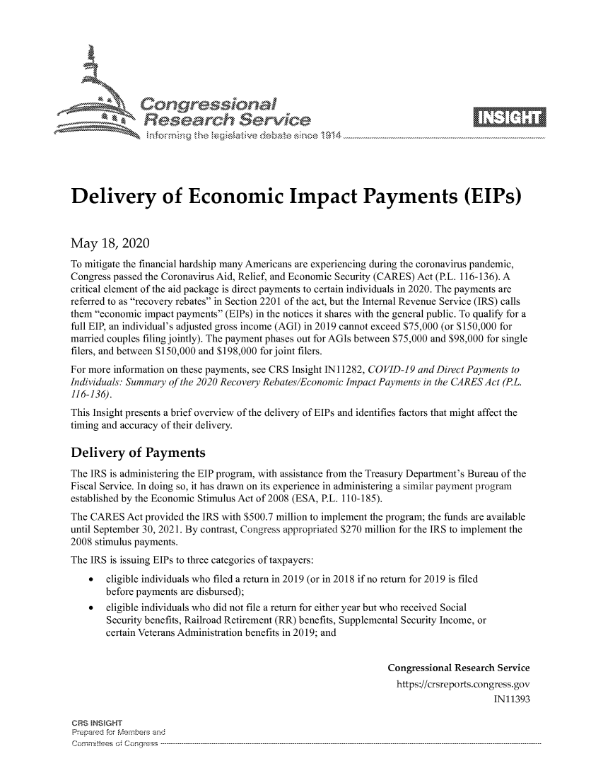 handle is hein.crs/govdanf0001 and id is 1 raw text is: 









               Researh Sevice





Delivery of Economic Impact Payments (EIPs)



May 18, 2020
To mitigate the financial hardship many Americans are experiencing during the coronavirus pandemic,
Congress passed the Coronavirus Aid, Relief, and Economic Security (CARES) Act (P.L. 116-136). A
critical element of the aid package is direct payments to certain individuals in 2020. The payments are
referred to as recovery rebates in Section 2201 of the act, but the Internal Revenue Service (IRS) calls
them economic impact payments (EIPs) in the notices it shares with the general public. To qualify for a
full EIP, an individual's adjusted gross income (AGI) in 2019 cannot exceed $75,000 (or $150,000 for
married couples filing jointly). The payment phases out for AGIs between $75,000 and $98,000 for single
filers, and between $150,000 and $198,000 for joint filers.
For more information on these payments, see CRS Insight IN11282, COVID-19 and Direct Payments to
Individuals: Summary of the 2020 Recovery Rebates/Economic Impact Payments in the CARES Act (P.L.
116-136).
This Insight presents a brief overview of the delivery of EIPs and identifies factors that might affect the
timing and accuracy of their delivery.

Delivery of Payments

The IRS is administering the EIP program, with assistance from the Treasury Department's Bureau of the
Fiscal Service. In doing so, it has drawn on its experience in administering a similar payment program
established by the Economic Stimulus Act of 2008 (ESA, P.L. 110-185).
The CARES Act provided the IRS with $500.7 million to implement the program; the funds are available
until September 30, 2021. By contrast, Congress appropriated $270 million for the IRS to implement the
2008 stimulus payments.
The IRS is issuing EIPs to three categories of taxpayers:
    *  eligible individuals who filed a return in 2019 (or in 2018 if no return for 2019 is filed
       before payments are disbursed);
    *  eligible individuals who did not file a return for either year but who received Social
       Security benefits, Railroad Retirement (RR) benefits, Supplemental Security Income, or
       certain Veterans Administration benefits in 2019; and


                                                               Congressional Research Service
                                                                 https://crsreports.congress.gov
                                                                                     IN11393

CRS }NStGHT
Prepaed for Membeivs and
Cornm ittees  o4 Cor~qress  ---------------------------------------------------------------------------------------------------------------------------------------------------------------------------------------


