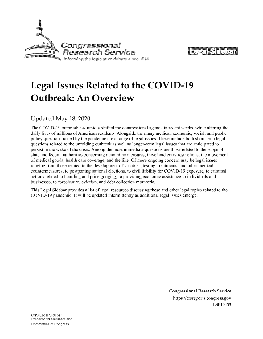 handle is hein.crs/govdanm0001 and id is 1 raw text is: 









Researh Service


Legal Issues Related to the COVID-19

Outbreak: An Overview



Updated May 18, 2020
The COVID- 19 outbreak has rapidly shifted the congressional agenda in recent weeks, while altering the
daily lives of millions of American residents. Alongside the many medical, economic, social, and public
policy questions raised by the pandemic are a range of legal issues. These include both short-term legal
questions related to the unfolding outbreak as well as longer-term legal issues that are anticipated to
persist in the wake of the crisis. Among the most immediate questions are those related to the scope of
state and federal authorities concerning quarantine measures, travel and entry restrictions, the movement
of medical goods, health care coverage, and the like. Of more ongoing concern may be legal issues
ranging from those related to the development of vaccines, testing, treatments, and other medical
countermeasures, to postponing national elections, to civil liability for COVID-19 exposure, to criminal
actions related to hoarding and price gouging, to providing economic assistance to individuals and
businesses, to foreclosure, eviction, and debt collection moratoria.
This Legal Sidebar provides a list of legal resources discussing these and other legal topics related to the
COVID- 19 pandemic. It will be updated intermittently as additional legal issues emerge.


















                                                               Congressional Research Service
                                                                 https://crsreports.congress.gov
                                                                                   LSB10433


CRS Lega Sidebar
Prepaed for Membeiq arhd
Cornmittees o. Congress .....


._ M1


