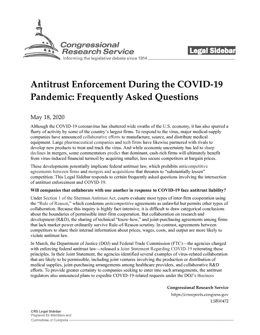 handle is hein.crs/govdanx0001 and id is 1 raw text is: 







         ~* or 101 '
             Researh Service





Antitrust Enforcement During the COVID-19

Pandemic: Frequently Asked Questions



May 18, 2020
Although the COVID-19 coronavirus has shuttered wide swaths of the U.S. economy, it has also spurred a
flurry of activity by some of the country's largest firms. To respond to the virus, major medical-supply
companies have announced collaborative efforts to manufacture, source, and distribute medical
equipment. Large pharmaceutical companies and tech firms have likewise partnered with rivals to
develop new products to treat and track the virus. And while economic uncertainty has led to sharp
declines in mergers, some commentators predict that dominant, cash-rich firms will ultimately benefit
from virus-induced financial turmoil by acquiring smaller, less secure competitors at bargain prices.
These developments potentially implicate federal antitrust law, which prohibits anticompetitive
agreements between firms and mergers and acquisitions that threaten to substantially lessen
competition. This Legal Sidebar responds to certain frequently asked questions involving the intersection
of antitrust enforcement and COVID- 19.
Will companies that collaborate with one another in response to COVID-19 face antitrust liability?
Under Section 1 of the Sherman Antitrust Act, courts evaluate most types of inter-firm cooperation using
the Rule of Reason, which condemns anticompetitive agreements as unlawful but permits other types of
collaboration. Because this inquiry is highly fact-intensive, it is difficult to draw categorical conclusions
about the boundaries of permissible inter-firm cooperation. But collaboration on research and
development (R&D), the sharing of technical know-how, and joint-purchasing agreements among firms
that lack market power ordinarily survive Rule-of-Reason scrutiny. In contrast, agreements between
competitors to share their internal information about prices, wages, costs, and output are more likely to
violate antitrust law.
In March, the Department of Justice (DOJ) and Federal Trade Commission (FTC)-the agencies charged
with enforcing federal antitrust law-released a Joint Statement Regarding COVID- 19 reiterating these
principles. In their Joint Statement, the agencies identified several examples of virus-related collaboration
that are likely to be permissible, including joint ventures involving the production or distribution of
medical supplies, joint-purchasing arrangements among healthcare providers, and collaborative R&D
efforts. To provide greater certainty to companies seeking to enter into such arrangements, the antitrust
regulators also announced plans to expedite COVID-19-related requests under the DOJ's Business

                                                                 Congressional Research Service
                                                                   https://crsreports.congress.gov
                                                                                     LSB10472

CRS Lega Sidebw
Prepaed for Membei-s and
corn nittees  o4 Co nqress  ---------------------------------------------------------------------------------------------------------------------------------------------------------------------------------------


