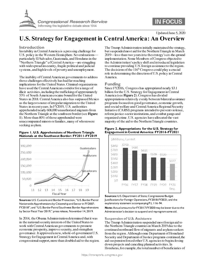 handle is hein.crs/govdapy0001 and id is 1 raw text is: 







                                                                                          Updated June 5,2020

U.S. Strategy for Engagement in CentralAmerica: An Overview


Instability in Central America is a pres sing challenge for
U.S. policy in the Western Hemisphere. Several nations-
particularly El Salvador, Guatemala, and Honduras in the
Northern Triangle o fCentral America-are struggling
with widespread insecurity, fragile political and judicial
systems, and high levels ofpoverty and unemployment.

The inability of Central American governments to address
those challenges effectively has had far-reaching
implications for the United States. Criminal organizations
have used the Central American corridor for arange of
illicit activities, including the trafficking of approximately
53% of South American cocaine bound for the United
States in 2018. CentralAmerica also has surpassed Mexdco
as the larges t source of irregular migration to the United
States in recentyears. In FY2019, U.S. authorities
apprehended nearly 608,000 unauthorized migrants from
the Northern Triangle at the southwest border (see Figure
1). More than 80% of those apprehended were
unaccompanied minors or families, many of whomwere
seeking asylum

Figure I. U.S. Apprehensions of Northern Triangle
Nationals at the Southwest Border: FY201 I -FY2019




                                           Hokirams
                                           4:



           *  ~                           N~4 hadorans
                                          ?4






                      Fiscal Year
Sources: U.S. Customs and Border Protection, U.S. Border Patrol
Nationwide Apprehensions by Citizenship and Sector in FY2007-
FY20 18; and U.S. Border Patrol Southwest BorderApprehensions
by Sector Fiscal Year 2019, press release, November 14,2019.

In 2014, the Obama Administration determined that it was
in the national security interests ofthe United States to
work with CentralAmerican governments to promote
economic prosperity, improve security, and strengthen
governance. It approved anew, whole-of-governmentU.S.
Strategy for Engagement in Central America and, with
congressional support, more than doubled aid to the region.


The Trump Administration initially maintained the strategy,
but suspendedmost aid for the Northern Triangle in March
2019-less than two years into the strategy's on-the-ground
implementation. Some Members of Congress objectedto
the Administration's policy shift andintroduced legislation
to continue providing U.S. foreign as sistanceto the region.
The decisions of the 116' Congress could play a crucial
role in determining the direction of U.S. policy in Central
America.


Since FY2016, Congress has appropriated nearly $3.1
billion for the U.S. Strategy for Engagement in Central
America (see Figure 2). Congress has divided
appropriations relatively evenly between bilateral as sistance
programs focusedon goodgovemance, economic growth,
and social welfare and Central America Regional Security
Initiative (CARSI) programs intended to prevent violence,
reformjus tice-s ector institutions, and combat gangs and
organized crime. U.S. agencies have allocated the vast
majority of the aid to the Northern Triangle countries.

Figure 2. Appropriations for the U.S. Strategy for
Engagement in Central America: FY2016-FY202 I


Sources: U.S. Department of State, Congressional Budget
Justifications for Foreign Operations, FY201 8-FY2021; and the
explanatory statement accompanying P.L. I 16-94.
Note: Actual amounts for FY20 I 7-FY2020 may be lower due to the
Administration's decision to suspend and reprogram some aid.

   S~~~ u-, p FU Ss,       nc ,
The Trump Administration suspended most foreign aid to
the Northern Triangle countries in March 2019 due to the
continued northward flow of migrants and asylum-seekers
from the region. Although some Department of Homeland
Security and Department of Justice programs continued, the
aid suspension forced other U.S. agencies to beginclosing
down projects and canceling planned activities. In
Honduras, for example, the totalnumber of beneficiaries of


k    4 F      xa  h: \5k k


y\


