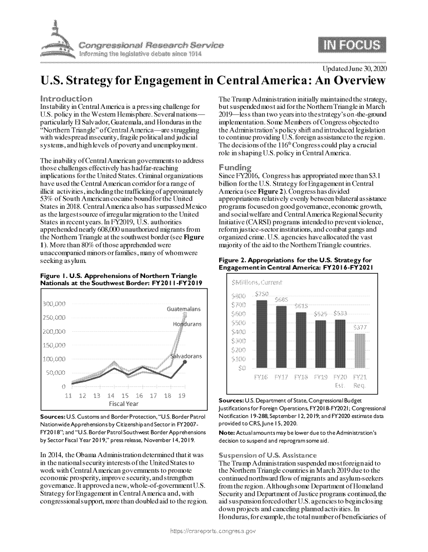 handle is hein.crs/govdaqd0001 and id is 1 raw text is: 







                                                                                         Updated June 30,2020

U.S. Strategy for Engagement in CentralAmerica: An Overview


h,,,trocct io n
Instability in Central America is a pressing challenge for
U.S. policy in the Western Hemisphere. Severalnations-
particularly El Salvador, Guatemala, and Honduras in the
Northern Triangle o fCentral America-are struggling
with widespread insecurity, fragile political and judicial
systems, and high levels ofpoverty and unemployment.

The inability of Central American governments to address
those challenges effectively has had far-reaching
implications for the United States. Criminal organizations
have used the Central American corridor for arange of
illicit activities, including the trafficking of approximately
53% of South American cocaine bound for the United
States in 2018. CentralAmerica also has surpassed Mexico
as the largest s ource of irregular migration to the United
States in recentyears. In FY2019, U.S. authorities
apprehended nearly 608,000 unauthorized migrants from
the Northern Triangle at the southwest border (see Figure
1). More than 80% of those apprehended were
unaccompanied minors or families, many of whomwere
seeking asylum

Figure I. U.S. Apprehensions of Northern Triangle
Nationals at the Southwest Border: FY201 I -FY2019


                                        Cu ate ma as

                                           Hokirams



           *  ~                           N~4 hadorans
                                          :'4






                      Fiscal Year
Sources: U.S. Customs and Border Protection, U.S. Border Patrol
Nationwide Apprehensions by Citizenship and Sector in FY2007-
FY20 18; and U.S. Border Patrol Southwest BorderApprehensions
by Sector Fiscal Year 2019, press release, November 14,2019.

In 2014, the Obama Administration determined that it was
in the national security interests ofthe United States to
work with Central American governments to promote
economic prosperity, improve security, and strengthen
governance. It approved anew, whole-of-governmrntU.S.
Strategy for Engagement in CentralAmerica and, with
congressional support, more than doubled aid to the region.


The Trump Administration initially maintained the strategy,
but suspendedmost aid for the NorthernTriangle in March
2019-les s than two years into the strategy's on-the-ground
implementation. Some Members of Congress objectedto
the Administration's policy shift andintroduced legislation
to continue providing U.S. foreign as sistanceto the region.
The decisions of the 116' Congress could play a crucial
role in shaping U.S. policy in Central America.
F u n, d' in g
Since FY2016, Congress has appropriated more than $3.1
billion for the U.S. Strategy for Engagement in Central
America (see Figure 2). Congress has divided
appropriations relatively evenly between bilateral as sistance
programs focusedon goodgovemance, economic growth,
and social welfare and Central America Regional Security
Initiative (CARSI) programs intended to prevent violence,
reformjus tice-s ector institutions, and combat gangs and
organized crime. U.S. agencies have allocated the vast
majority of the aid to the Northern Triangle countries.

Figure 2. Appropriations for the U.S. Strategy for
Engagement in Central America: FY2016-FY2021


Sources: U.S. Department of State, Congressional Budget
Justifications for Foreign Operations, FY201 8-FY2021; Congressional
Notification 19-288, September 12,2019; and FY2020 estimate data
provided to CRS,June 15,2020.
Note: Actual amounts may be lower due to the Administration's
decision to suspend and reprogram some aid.

   S~~ ~ u-, p FU Ss,      nc '
The Trump Administration suspended mostforeign aid to
the Northern Triangle countries in March 2019 due to the
continued northward flow of migrants and asylum-seekers
from the region. Although some Department of Homeland
Security and Department of Justice programs continued, the
aid suspension forced other U.S. agencies to beginclosing
down projects and canceling planned activities. In
Honduras, for example, the totalnumber of beneficiaries of


K


k


y\



