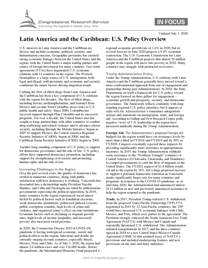 handle is hein.crs/govdaqf0001 and id is 1 raw text is: 




FF.E


                                                                                              Updated July 1, 2020

Latin America and the Caribbean: U.S. Policy Overview


U.S. interests in Latin America and the Caribbean are
diverse and include economic, political, security, and
humanitarian concerns. Geographic proximity has ensured
strong economic linkages between the United States and the
region, with the United States a major trading partner and
source of foreign investment for many countries. Free-trade
agreements (FTAs) have augmented U.S. economic
relations with 11 countries in the region. The Western
Hemisphere is a large source of U.S. immigration, both
legal and illegal; with proximity and economic and security
conditions the major factors driving migration trends.

Curbing the flow of illicit drugs from Latin America and
the Caribbean has been a key component of U.S. relations
with the region for decades. The flow of illicit drugs,
including heroin, methamphetamine, and fentanyl from
Mexico and cocaine from Colombia, poses risks to U.S.
public health and safety. Since 2000, Colombia has
received support through Plan Colombia and its successor
programs. For over a decade, the United States also has
sought to forge partnerships with other countries to combat
drug trafficking and related violence and to advance citizen
security, including through the M6rida Initiative, begun in
2007 to support Mexico; the Central America Regional
Security Initiative (CARSI), begun in 2008; and the
Caribbean Basin Security Initiative (CBSI), begun in 2009.

Another long-standing component of U.S. policy is support
for democratic governance and the rule of law. U.S. policy
efforts have supported democracy promotion, including
support for strengthening civil society and promoting
human rights and the rule of law.


Over the past several years, the quality of democracy has
eroded in numerous countries, along with public
satisfaction with how democracy is working. Venezuela has
descended into a dictatorship under President Nicolfs
Maduro, and Cuba and Nicaragua are ruled by authoritarian
governments repressing the political opposition. In 2019,
many countries in the region experienced social unrest
fueled by political factors such as fraudulent elections,
weak democratic institutions, politicized judicial systems,
public corruption scandals, high levels of crime and
violence, and organized crime's effect on state institutions.
Economic factors such as declining or stagnant growth
rates, high levels of income inequality, and increased
poverty also increased social pressure.

In 2020, the Coronavirus Disease 2019 (COVID-19)
pandemic is having widespread economic, social, and
political effects in the region. Infections and deaths are
currently surging in some countries, especially Brazil,
Mexico, Peru, and Chile. As of July 1, 2020, the region had
almost 2.6 million cases and over 116,000 deaths. Before
the pandemic, the International Monetary Fund projected a


regional economic growth rate of 1.6% in 2020, but its
revised forecast in June 2020 projects a 9.4% economic
contraction. The U.N. Economic Commission for Latin
America and the Caribbean projects that almost 29 million
people in the region will move into poverty in 2020. Many
countries may struggle with protracted recoveries.


Under the Trump Administration, U.S. relations with Latin
America and the Caribbean generally have moved toward a
more confrontational approach from one of engagement and
partnership during past Administrations. In 2018, the State
Department set forth a framework for U.S. policy toward
the region focused on three pillars for engagement
economic growth and prosperity, security, and democratic
governance. The framework reflects continuity with long-
standing regional U.S. policy priorities, but it appears at
odds with the Administration's sometimes antagonistic
actions and statements on immigration, trade, and foreign
aid. According to Gallup and Pew Research Center polls,
negative views of U.S. leadership in the region have
increased markedly during the Trump Administration.

Foreign Aid. The Administration's proposed foreign aid
budgets for the region would have cut assistance levels by
more than a third in FY2018 and FY2019 and by 30% in
FY2020. Congress essentially rejected those requests by
providing significantly more assistance in appropriations
measures. In 2019, the Trump Administration withheld
some assistance to the Northern Triangle countries of
Central America (El Salvador, Guatemala, and Honduras)
to compel governments to curb the flow of migrants to the
United States. The FY2021 request of $1.4 billion would
cut aid to the region by 18%, but a large proposed increase
to support a potential democratic transition in Venezuela
masks significantly larger cuts for many countries and
programs. In response to the COVID-19 pandemic, as of
mid-June 2020, the Administration had announced almost
$113 million in new and previously announced assistance to
help the region respond to the pandemic.

Trade. In 2017, President Trump ordered U.S. withdrawal
from the proposed Trans-Pacific Partnership (TPP) FTA
negotiated in 2015 by 12 Asia-Pacific countries; the TPP
would have increased U.S. economic linkages with Chile,
Mexico, and Peru, which were parties to the agreement. The
President strongly criticized the North American Free Trade
Agreement (NAFTA) with Mexico and Canada and
repeatedly threatened U.S. withdrawal. The Administration
initiated renegotiations in 2017, and the three countries
agreed in 2018 to a new United States-Mexico-Canada
Agreement (USMCA) that retained many of NAFTA's
provisions and included modernizing features and new
provisions on the auto and dairy industries.


K~:>


gognpo ' -p\qm     ggmm
g
's
a  X


