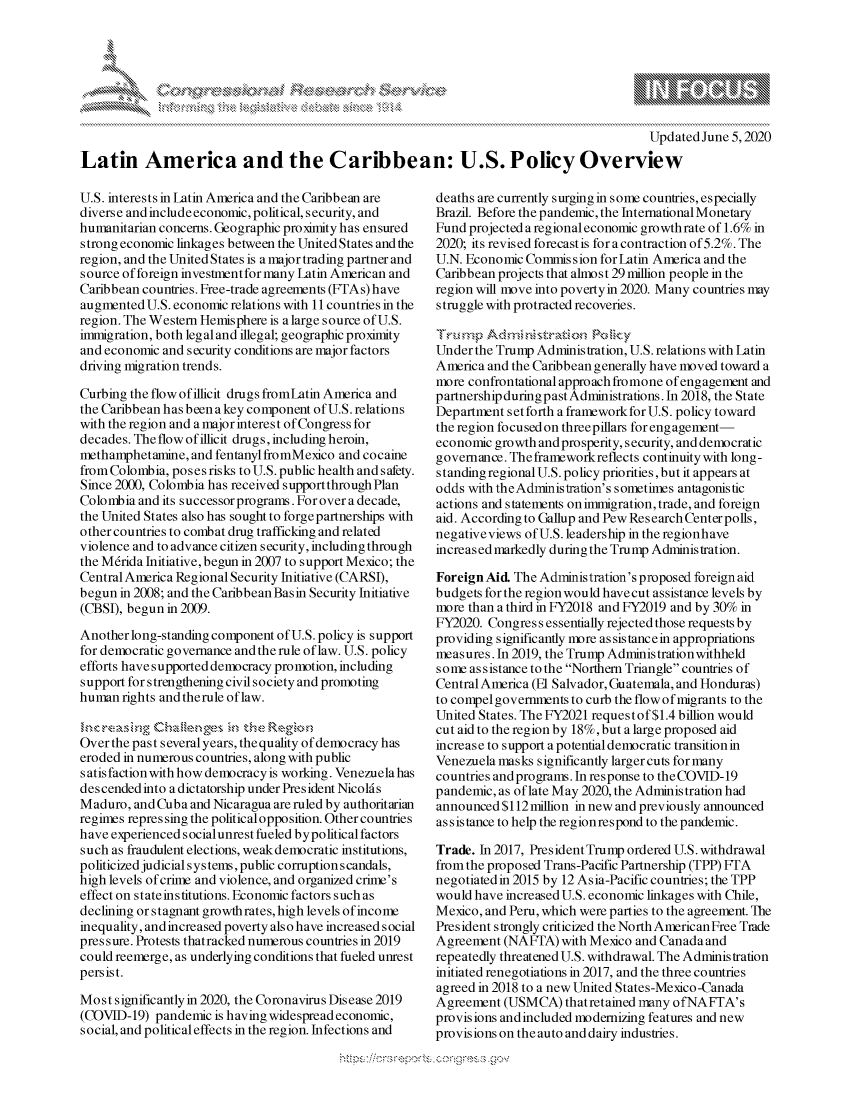 handle is hein.crs/govdaqr0001 and id is 1 raw text is: 







                                                                                           Updated June 5,2020
Latin America and the Caribbean: U.S. Policy Overview


U.S. interests in Latin America and the Caribbean are
diverse and include economic, political, security, and
humanitarian concerns. Geographic proximity has ensured
strong economic linkages between the United States and the
region, and the United States is a major trading partner and
source of foreign investment for many Latin American and
Caribbean countries. Free-trade agreements (FTAs) have
augmented U.S. economic relations with 11 countries in the
region. The Western Hemisphere is a large source of U.S.
immigration, both leg al and illegal; geographic proximity
and economic and security conditions are major factors
driving migration trends.

Curbing the flow of illicit drugs fromLatin America and
the Caribbean has been a key component of U.S. relations
with the region and a major interest of Congress for
decades. The flow of illicit drugs, including heroin,
methamphetamine, and fentanyl fromMexico and cocaine
from Colombia, poses risks to U.S. public health and s afety.
Since 2000, Colombia has received supportthrough Plan
Colombia and its successor programs. For over a decade,
the United States also has sought to forge partnerships with
other countries to combat drug trafficking and related
violence and to advance citizen security, including through
the M6rida Initiative, begun in 2007 to support Mexico; the
Central America Regional Security Initiative (CARSI),
begun in 2008; and the Caribbean Basin Security Initiative
(CBSI), begun in 2009.

Another long-standing component of U.S. policy is support
for democratic governance and the rule of law. U.S. policy
efforts have supported democracy promotion, including
support for strengthening civil society and promoting
human rights and therule of law.

     I,.,,<,  .,a i.',g  b.a~ ,,,es  ,',ths  Regio,.,
Over the past several years, thequality of democracy has
eroded in numerous countries, along with public
satis faction with how democracy is working. Venezuela has
des cended into a dictatorship under President Nicold s
Maduro, and Cuba and Nicaragua are ruled by authoritarian
regimes repres sing the political opposition. Other countries
have experienced s ocialunrest fueled bypolitical factors
such as fraudulent elections, weak democratic institutions,
politicized judicial s ys tes, public corruption scandals,
high levels of crime and violence, and organized crime's
effect on stateinstitutions. Economic factors such as
declining or stagnant growth rates, high levels of income
inequality, and increased poverty also have increased social
pressure. Protests thatracked numerous countries in 2019
could reemerge, as underlying conditions that fueled unrest
persist.

Most significantly in 2020, the Coronavirus Disease 2019
(COVID-19) pandemic is having widespread economic,
social, and political effects in the region. Infections and


deaths are currently surging in some countries, especially
Brazil. Before the pandemic, the International Monetary
Fund projected a regional economic growth rate of 1.6% in
2020; its revised forecast is for a contraction of 5.2%. The
U.N. Economic Commission for Latin America and the
Caribbean projects that almost 29 million people in the
region will move into povertyin 2020. Many countries may
struggle with protracted recoveries.


Under the Trump Administration, U.S. relations with Latin
America and the Caribbean generally have moved toward a
more confrontational approach fromone of engagement and
partnership during past Administrations. In 2018, the State
Department setforth a frameworkforU.S. policy toward
the region focused on threepillars for engagement-
economic growth and prosperity, security, and democratic
governance. The frameworkreflects continuity with long-
standing regional U.S. policy priorities, but it appears at
odds with theAdministration's sometimes antagonistic
actions and s tatements on immigration, trade, and foreign
aid. According to Gallup and Pew Research Center polls,
negativeviews of U.S. leadership in the regionhave
increased markedly during the Trump Administration.

Foreign Aid. The Administration's proposed foreign aid
budgets for the region would havecut assistance levels by
more than a third in FY2018 and FY2019 and by 30% in
FY2020. Congress essentially rejected those requests by
providing significantly more assistancein appropriations
measures. In 2019, the Trump Adminis tration withheld
some assistance to the Northern Triangle countries of
Central America (El Salvador, Guatemala, and Honduras)
to compel governments to curb the flow of migrants to the
United States. The FY2021 requestof$1.4 billion would
cut aid to the region by 18%, but a large proposed aid
increase to support a potential democratic transition in
Venezuela masks significantly larger cuts for many
countries and programs. In response to theCOVID-19
pandemic, as of late May 2020, the Administration had
announced $112 million in new and previously announced
ass is tance to help the region respond to the pandemic.

Trade. In 2017, PresidentTrump ordered U.S. withdrawal
from the proposed Trans-Pacific Partnership (TPP) FTA
negotiatedin 2015 by 12 Asia-Pacific countries; the TPP
would have increased U.S. economic linkages with Chile,
Mexico, and Peru, which were parties to the agreement. The
President strongly criticized the North AmericanFree Trade
Agreement (NAFTA) with Mexico and Canada and
repeatedly threatened U.S. withdrawal. The Administration
initiated renegotiations in 2017, and the three countries
agreed in 2018 to a new United States-Mexico-Canada
Agreement (USMCA) thatretained many ofNAFTA's
provisions andincluded modernizing features and new
provisions on the auto and dairy industries.


! ,t , . ' Z  , ') : t,, 


k
  w-


yg


