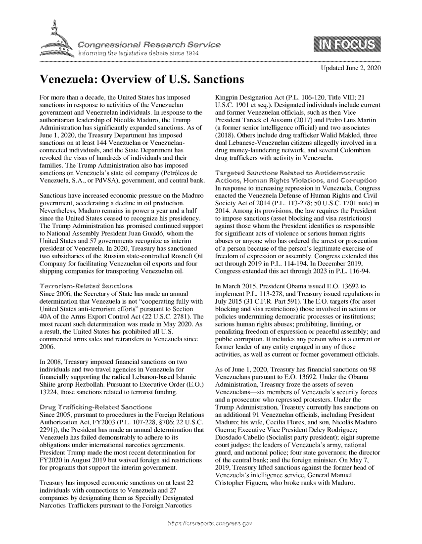 handle is hein.crs/govdaqy0001 and id is 1 raw text is: 









Venezuela: Overview of U.S. Sanctions


mppm qq\
         p\w -- , gn'a', go
               I
aS
11LIANJILiN,

  Updated June 2, 2020


For more than a decade, the United States has imposed
sanctions in response to activities of the Venezuelan
government and Venezuelan individuals. In response to the
authoritarian leadership of Nicolfs Maduro, the Trump
Administration has significantly expanded sanctions. As of
June 1, 2020, the Treasury Department has imposed
sanctions on at least 144 Venezuelan or Venezuelan-
connected individuals, and the State Department has
revoked the visas of hundreds of individuals and their
families. The Trump Administration also has imposed
sanctions on Venezuela's state oil company (Petr6leos de
Venezuela, S.A., or PdVSA), government, and central bank.

Sanctions have increased economic pressure on the Maduro
government, accelerating a decline in oil production.
Nevertheless, Maduro remains in power a year and a half
since the United States ceased to recognize his presidency.
The Trump Administration has promised continued support
to National Assembly President Juan Guaid6, whom the
United States and 57 governments recognize as interim
president of Venezuela. In 2020, Treasury has sanctioned
two subsidiaries of the Russian state-controlled Rosneft Oil
Company for facilitating Venezuelan oil exports and four
shipping companies for transporting Venezuelan oil.


Since 2006, the Secretary of State has made an annual
determination that Venezuela is not cooperating fully with
United States anti-terrorism efforts pursuant to Section
40A of the Arms Export Control Act (22 U.S.C. 2781). The
most recent such determination was made in May 2020. As
a result, the United States has prohibited all U.S.
commercial arms sales and retransfers to Venezuela since
2006.

In 2008, Treasury imposed financial sanctions on two
individuals and two travel agencies in Venezuela for
financially supporting the radical Lebanon-based Islamic
Shiite group Hezbollah. Pursuant to Executive Order (E.O.)
13224, those sanctions related to terrorist funding.


Since 2005, pursuant to procedures in the Foreign Relations
Authorization Act, FY2003 (P.L. 107-228, §706; 22 U.S.C.
2291j), the President has made an annual determination that
Venezuela has failed demonstrably to adhere to its
obligations under international narcotics agreements.
President Trump made the most recent determination for
FY2020 in August 2019 but waived foreign aid restrictions
for programs that support the interim government.

Treasury has imposed economic sanctions on at least 22
individuals with connections to Venezuela and 27
companies by designating them as Specially Designated
Narcotics Traffickers pursuant to the Foreign Narcotics


Kingpin Designation Act (P.L. 106-120, Title VIII; 21
U.S.C. 1901 et seq.). Designated individuals include current
and former Venezuelan officials, such as then-Vice
President Tareck el Aissami (2017) and Pedro Luis Martin
(a former senior intelligence official) and two associates
(2018). Others include drug trafficker Walid Makled, three
dual Lebanese-Venezuelan citizens allegedly involved in a
drug money-laundering network, and several Colombian
drug traffickers with activity in Venezuela.

T~w-gCtkeOd Seltec to t, U

In response to increasing repression in Venezuela, Congress
enacted the Venezuela Defense of Human Rights and Civil
Society Act of 2014 (P.L. 113-278; 50 U.S.C. 1701 note) in
2014. Among its provisions, the law requires the President
to impose sanctions (asset blocking and visa restrictions)
against those whom the President identifies as responsible
for significant acts of violence or serious human rights
abuses or anyone who has ordered the arrest or prosecution
of a person because of the person's legitimate exercise of
freedom of expression or assembly. Congress extended this
act through 2019 in P.L. 114-194. In December 2019,
Congress extended this act through 2023 in P.L. 116-94.

In March 2015, President Obama issued E.O. 13692 to
implement P.L. 113-278, and Treasury issued regulations in
July 2015 (31 C.F.R. Part 591). The E.O. targets (for asset
blocking and visa restrictions) those involved in actions or
policies undermining democratic processes or institutions;
serious human rights abuses; prohibiting, limiting, or
penalizing freedom of expression or peaceful assembly; and
public corruption. It includes any person who is a current or
former leader of any entity engaged in any of those
activities, as well as current or former government officials.

As of June 1, 2020, Treasury has financial sanctions on 98
Venezuelans pursuant to E.O. 13692. Under the Obama
Administration, Treasury froze the assets of seven
Venezuelans six members of Venezuela's security forces
and a prosecutor who repressed protesters. Under the
Trump Administration, Treasury currently has sanctions on
an additional 91 Venezuelan officials, including President
Maduro; his wife, Cecilia Flores, and son, NicolAs Maduro
Guerra; Executive Vice President Delcy Rodriguez;
Diosdado Cabello (Socialist party president); eight supreme
court judges; the leaders of Venezuela's army, national
guard, and national police; four state governors; the director
of the central bank; and the foreign minister. On May 7,
2019, Treasury lifted sanctions against the former head of
Venezuela's intelligence service, General Manuel
Cristopher Figuera, who broke ranks with Maduro.


K~:>


