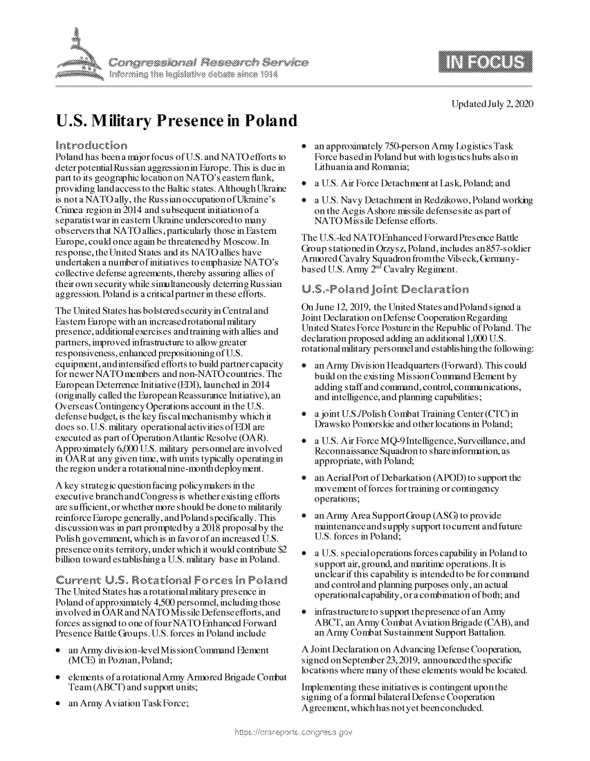 handle is hein.crs/govdarc0001 and id is 1 raw text is: 










U.S. Military Presence in Poland


Updated July 2,2020


h trdcuction
Poland has been a major focus of U.S. and NATO efforts to
deter potentialRussian aggressionin Europe. This is due in
part to its geographic location on NATO's eastern flank,
providing land access to the Baltic states. Although Ukraine
is not a NATO ally, the Russian occupation of Ukraine's
Crimea region in 2014 and subsequent initiation ofa
separatist war in eastern Ukraine underscored to many
observers that NATO allies, particularly those in Eastern
Europe, could once again be threatenedby Moscow. In
response, the United States and its NATO allies have
undertaken a number ofinitiatives to emphasize NATO's
collective defense agreements, thereby assuring allies of
their own security while simultaneously deterring Rus sian
aggression. Poland is a criticalpartner in these efforts.
The United States has bolstered security in Central and
Eastern Europe with an increased rotational military
presence, additional exercises and training with allies and
partners, improved infrastructure to allow greater
responsiveness, enhanced prepositioning of U.S.
equipment, and intensified efforts to build partner capacity
for newer NATO members and non-NATO countries. The
European Deterrence Initiative (EDI), launched in 2014
(originally called the European Reassurance Initiative), an
Overseas Contingency Operations account in the U.S.
defensebudget, is the key fiscal mechanismby which it
does so. U.S. military operational activities of EDI are
executed as part of OperationAtlantic Resolve (OAR).
Approximately 6,000 U.S. military personnel are involved
in OAR at any given time, with units typically operating in
the region under a rotationalnine-month deployment.
A key strategic question facing policymakers in the
executive branch and Congress is whether existing efforts
are sufficient, or whether more should be done to militarily
reinforce Europe generally, and Poland specifically. This
discussion was in part promptedby a 2018 proposalby the
Polish government, which is in favor of an increased U.S.
presence onits territory, under which it would contribute $2
billion toward establishing a U.S. military base in Poland.

Quk-r-emnt US  R ot,,Vmt,,,a Foc - mPln
The United States has a rotational military presence in
Poland of approximately 4,500 personnel, including those
involved in OAR and NATO Missile Defense efforts, and
forces as signed to one of four NATO Enhanced Forward
Presence Battle Groups. U.S. forces in Poland include
 an Army division-level Mission Command Element
   (MCE) in Poznan, Poland;
 elements ofarotationalArmy Armored Brigade Conbat
   Team (ABCT) and support units;
 an Army Aviation TaskForce;


 an approximately 750-person Army Logistics Task
   Force based in Poland but with logistics hubs also in
   Lithuania and Romania;
 a U.S. Air Force Detachment at Lask, Poland; and
 a U.S. Navy Detachment in Redzikowo, Poland working
   on the Aegis Ashore missile defense site as part of
   NATO Missile Defense efforts.
The U.S.-led NATO Enhanced Forward Presence Battle
Group s tationedin Orzys z, Poland, includes an 857-s oldier
Armored Cavalry Squadron fromthe Vils eck, Germany-
based U.S. Army 2nd Cavalry Regiment.



On June 12, 2019, the United States and Poland signed a
Joint Declaration on Defense Cooperation Regarding
United States Force Posture in the Republic of Poland. The
declaration proposed adding an additional 1,000 U.S.
rotational military personnel and establishing the following:
 an Army Division Headquarters (Forward). This could
   build on the existing Mis sion Command Element by
   adding staff and command, control, conmunications,
   and intelligence, and planning capabilities;
 a joint U.S./Polish Combat Training Center (CTC) in
   Drawsko Pomorskie and other locations in Poland;
 a U.S. Air Force MQ-9 Intelligence, Surveillance, and
   Reconnaissance Squadron to shareinformation, as
   appropriate, with Poland;
 an AerialPort of Debarkation (APOD) to support the
   movement of forces for training or contingency
   operations;
 an Army Area SupportGroup (ASQ to provide
   maintenance and supply support to current and future
   U.S. forces in Poland;
 a U.S. specialoperations forces capability in Poland to
   support air, ground, and maritime operations. It is
   unclear if this capability is intended to be for command
   and control and planning purposes only, an actual
   operational capability, or a combination of both; and
* infrastructure to support thepresence of an Army
   ABCT, an Army Combat Aviation Brigade (CAB), and
   an Army Combat Sustainment Support Battalion.
A Joint Declaration on Advancing Defense Cooperation,
signed on September 23,2019, announced the specific
locations where many of these elements would be located.
Implementing these initiatives is contingent upon the
signing of a formal bilateral Defense Cooperation
Agreement, which has not yet been concluded.


A A '2


