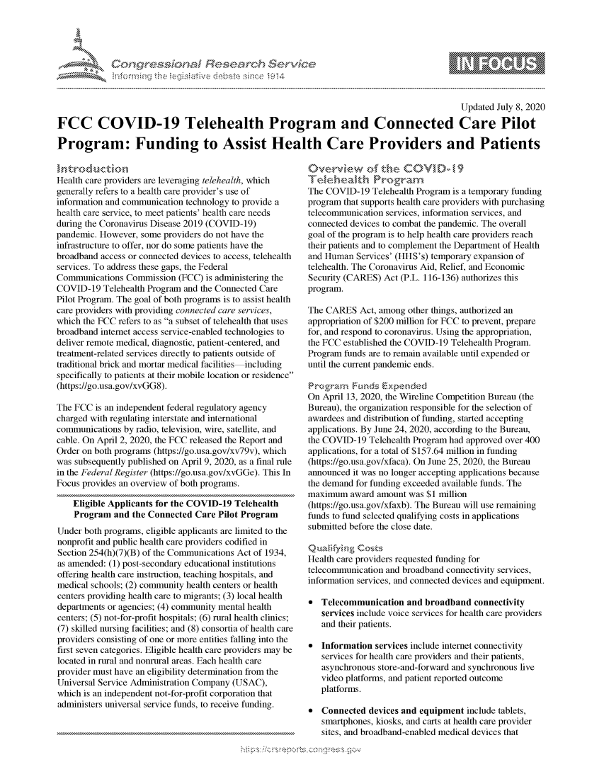 handle is hein.crs/govdarj0001 and id is 1 raw text is: 




01;0i E~$~                                  &


                                                                                           Updated July 8, 2020

FCC COVID-19 Telehealth Program and Connected Care Pilot

Program: Funding to Assist Health Care Providers and Patients


Health care providers are leveraging telehealth, which
generally refers to a health care provider's use of
information and communication technology to provide a
health care service, to meet patients' health care needs
during the Coronavirus Disease 2019 (COVID-19)
pandemic. However, some providers do not have the
infrastructure to offer, nor do some patients have the
broadband access or connected devices to access, telehealth
services. To address these gaps, the Federal
Communications Commission (FCC) is administering the
COVID-19 Telehealth Program and the Connected Care
Pilot Program. The goal of both programs is to assist health
care providers with providing connected care services,
which the FCC refers to as a subset of telehealth that uses
broadband internet access service-enabled technologies to
deliver remote medical, diagnostic, patient-centered, and
treatment-related services directly to patients outside of
traditional brick and mortar medical facilities including
specifically to patients at their mobile location or residence
(https://go.usa.gov/xvGG8).

The FCC is an independent federal regulatory agency
charged with regulating interstate and international
communications by radio, television, wire, satellite, and
cable. On April 2, 2020, the FCC released the Report and
Order on both programs (https://go.usa.gov/xv79v), which
was subsequently published on April 9, 2020, as a final rule
in the Federal Register (https://go.usa.gov/xvGGe). This In
Focus provides an overview of both programs.

    Eligible Applicants for the COVID-19 Telehealth
    Program and the Connected Care Pilot Program
Under both programs, eligible applicants are limited to the
nonprofit and public health care providers codified in
Section 254(h)(7)(B) of the Communications Act of 1934,
as amended: (1) post-secondary educational institutions
offering health care instruction, teaching hospitals, and
medical schools; (2) community health centers or health
centers providing health care to migrants; (3) local health
departments or agencies; (4) community mental health
centers; (5) not-for-profit hospitals; (6) rural health clinics;
(7) skilled nursing facilities; and (8) consortia of health care
providers consisting of one or more entities falling into the
first seven categories. Eligible health care providers may be
located in rural and nonrural areas. Each health care
provider must have an eligibility determination from the
Universal Service Administration Company (USAC),
which is an independent not-for-profit corporation that
administers universal service funds, to receive funding.


0verview o       t e COVi D - 19

The COVID-19 Telehealth Program is a temporary funding
program that supports health care providers with purchasing
telecommunication services, information services, and
connected devices to combat the pandemic. The overall
goal of the program is to help health care providers reach
their patients and to complement the Department of Health
and Human Services' (HHS's) temporary expansion of
telehealth. The Coronavirus Aid, Relief, and Economic
Security (CARES) Act (P.L. 116-136) authorizes this
program.

The CARES Act, among other things, authorized an
appropriation of $200 million for FCC to prevent, prepare
for, and respond to coronavirus. Using the appropriation,
the FCC established the COVID-19 Telehealth Program.
Program funds are to remain available until expended or
until the current pandemic ends.


On April 13, 2020, the Wireline Competition Bureau (the
Bureau), the organization responsible for the selection of
awardees and distribution of funding, started accepting
applications. By June 24, 2020, according to the Bureau,
the COVID-19 Telehealth Program had approved over 400
applications, for a total of $157.64 million in funding
(https://go.usa.gov/xfaca). On June 25, 2020, the Bureau
announced it was no longer accepting applications because
the demand for funding exceeded available funds. The
maximum award amount was $1 million
(https://go.usa.gov/xfaxb). The Bureau will use remaining
funds to fund selected qualifying costs in applications
submitted before the close date.
  )uay' qg ~
Health care providers requested funding for
telecommunication and broadband connectivity services,
information services, and connected devices and equipment.

* Telecommunication and broadband connectivity
   services include voice services for health care providers
   and their patients.

* Information services include internet connectivity
   services for health care providers and their patients,
   asynchronous store-and-forward and synchronous live
   video platforms, and patient reported outcome
   platforms.

* Connected devices and equipment include tablets,
   smartphones, kiosks, and carts at health care provider
   sites, and broadband-enabled medical devices that


K~:>


         p\w -- , gn'a', goo
mppm qq\
M             , q
'M             I
11LULANJILiM,


