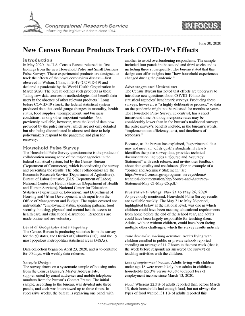 handle is hein.crs/govdasc0001 and id is 1 raw text is: 





FF.      :                     iE SE .r, i  ,


                                                                                                   June 30, 2020

New Census Bureau Products Track COVID-19's Effects


In May 2020, the U.S. Census Bureau released its first
findings from the new Household Pulse and Small Business
Pulse Surveys. These experimental products are designed to
track the effects of the novel coronavirus disease first
observed in Wuhan, China, in 2019 (COVID-19) and
declared a pandemic by the World Health Organization in
March 2020. The bureau defines such products as those
using new data sources or methodologies that benefit data
users in the absence of other relevant products. Long
before COVID-19 struck, the federal statistical system
produced data that could gauge changes in mortality, health
status, food supplies, unemployment, and business
conditions, among other important variables. Not
previously available, however, were the kind of data now
provided by the pulse surveys, which are not only detailed
but also being disseminated in almost real time to help
policymakers respond to the pandemic and plan for
recovery.


The Household Pulse Survey questionnaire is the product of
collaboration among some of the major agencies in the
federal statistical system, led by the Census Bureau
(Department of Commerce), which is conducting the survey
and presenting the results. The other collaborators are the
Economic Research Service (Department of Agriculture),
Bureau of Labor Statistics (BLS, Department of Labor),
National Center for Health Statistics (Department of Health
and Human Services), National Center for Education
Statistics (Department of Education), and Department of
Housing and Urban Development, with input from the
Office of Management and Budget. The topics covered are
individuals' employment status, spending patterns, food
security, housing, physical and mental health, access to
health care, and educational disruption. Responses are
made online and are voluntary.


The Census Bureau is producing statistics from the survey
for the 50 states, the District of Columbia (DC), and the 15
most populous metropolitan statistical areas (MSAs).

Data collection began on April 23, 2020, and is to continue
for 90 days, with weekly data releases.


The survey draws on a systematic sample of housing units
from the Census Bureau's Master Address File,
supplemented by email addresses and mobile telephone
numbers from the bureau's Contact Frame. The initial
sample, according to the bureau, was divided into three
panels, and each was interviewed up to three times. In
successive weeks, the bureau is replacing one panel with


another to avoid overburdening respondents. The sample
included four panels in the second and third weeks and is
including three subsequently. The bureau stated that this
design can offer insights into how household experiences
changed during the pandemic.

Advakges, an~c'UL~rttma)3n
The Census Bureau has noted that efforts are underway to
introduce new questions about COVID-19 into the
statistical agencies' benchmark surveys. Producing these
surveys, however, is a highly deliberative process, so data
on the pandemic might not be released for months or years.
The Household Pulse Survey, in contrast, has a short
turnaround time. Although response rates may be
considerably lower than in the bureau's traditional surveys,
the pulse survey's benefits include, in the bureau's words,
implementation efficiency, cost, and timeliness of
responses.

Because, as the bureau has explained, experimental data
may not meet all of its quality standards, it clearly
identifies the pulse survey data, provides technical
documentation, includes a Source and Accuracy
Statement with each release, and invites user feedback
about data quality and usefulness. (For an example of a
Source and Accuracy Statement, see
https://www2.census.gov/programs-surveys/demo/
technical-documentation/lhhp/Source-and-Accuracy-
Statement-May-21 -May-26.pdf.)

          k~VMay 2   to Mkj .2:6,
As previously mentioned, Household Pulse Survey results
are available weekly. The May 21 to May 26 period,
highlighted below at the national level, was one in which
children could have been meeting educational requirements
from home before the end of the school year, and adults
could have been largely responsible for teaching them.
Adults, with or without children, could have been facing
multiple other challenges, which the survey results indicate.

Time devoted to teaching activities. Adults living with
children enrolled in public or private schools reported
spending an average of 11.7 hours in the past week (that is,
the week before respondents answered the survey) on
teaching activities with the children.

Loss of employment income. Adults living with children
under age 18 were more likely than adults in childless
households (55.3% versus 43.3%) to report loss of
employment income since March 13, 2020.

Food. Whereas 22.3% of adults reported that, before March
13, their households had enough food, but not always the
types of food wanted, 31. 1% of adults reported this


K~:>


         p\w gnom ggmm
mppm qq\
a             , q
'S             I
11LIANJILiN,


