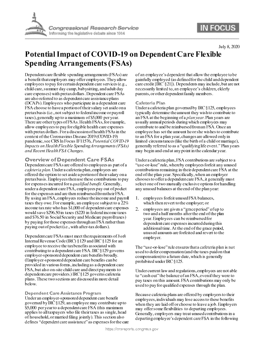 handle is hein.crs/govdasf0001 and id is 1 raw text is: 








                                                                                                July 8, 2020

Potential Impact of COVID-19 on Dependent Care Flexible

Spending Arrangements (FSAs)


Dependentcare flexible spending arrangements (FSAs) are
a benefit that employers may offer employees. They allow
employees to pay for certain dependent care services (e.g.,
child care, sumner day camp, babysitting, and adult day
care expenses) with pretaxdollars. Dependent care FSAs
are also referred to as dependentcare assistanceplans
(DCAPs). Employees who participate in a dependent care
FSA choose to have aportionoftheir salary set aside ona
pretaxbasis (i.e., not subject to federalincome orpayroll
taxes), generally up to a maximum of $5,000 per year.
There are other types of FSAs. Health FSAs, for example,
allow employees to pay for eligible health care expenses
with pretax dollars. For a discussion of health FSAs in the
context of the Coronavirus Disease 2019 (COVID-19)
pandemic, see CRS In Focus IF11576, Potential COVID-]9
Impacts on Health Flexible SpendingArrangemen ts (FSAs)
and Recent Health FSA Changes.

Ovekdvew of k.t are,-,Fe, ,W s. .    -
Dependent care FSAs are offered to employees as part of a
cafeteria plan. Under a cafeteria plan, employees are
offered the option to set aside a portion of their salary on a
pretaxbas is. Employees then use these contributions to pay
for expenses incurred for a qualified benefit. Generally,
under a dependent care FSA, employees pay out of pocket
for the expenses and are then reinibursed fromtheir FSA.
By using an FSA, employees reduce theincome and payroll
taxes they owe. For example, an employee subject to a 22%
income taxrate who has $1,000 of dependent care expenses
would save $296.50in taxes ($220 in federalincome taxes
and $76.50 in Social Security and Medicare payrolltaxes)
by paying for those expenses through an FSA rather than
paying out of pocket (i.e., with after-tax dollars).

Dependent care FSAs iust meet therequirements of both
InternalRevenue Code (IRC) § 129 and IRC § 125 for an
employee to receive the taxbenefits associated with
contributing to a dependent care FSA. IRC § 129 governs
employer-sponsored dependent care benefits broadly.
(Employer-sponsored dependent care benefits can be
provided in various forms, including as a dependent care
FSA, but also on-site child care and directpayments to
dependentcare providers.) IRC § 125 governs cafeteria
plans. These two sections are discussedin more detail
below.

D kp e dent Can . A sst i & c v, gr-p'arn
Under an employer-sponsored dependent care benefit
governed bylRC § 129, an employee may contribute up to
$5,000 per year to a dependentcare FSA (this maximum
applies to alltaxpayers who file their taxes as single, head
of household, or married filing jointly). This section also
defines dependent care assistance as expenses for the cane


of an employee's dependent that allowthe employee tobe
gainfully employed (as defined for the child anddependent
care credit [IRC § 21]). Dependents may include, but are not
neces sarily limited to, an employee's children, elderly
parents, or other dependent family members.

C a e ,  a F a,
Under a cafeteria plan governedby IRC § 125, employees
typically determine the amount they wish to contribute to
an FSA at the beginning ofaplanyear. Plan years are
usually annualperiods during which employees may
contribute to and be reimbursed froman FSA. Once an
employee has set the amount he or she wishes to contribute
to an FSA for a plan year, changes are allowed only in
limited circumstances (like the birth of a child or marriage),
generally referred to as a qualifying life event. Plan years
may begin and end at any point in the calendar year.

Under a cafeteria plan, FSA contributions are subject to a
us e-or-lose rule, whereby employees forfeit any unused
contributions remaining in their dependent care FSA at the
end of the plan year. Specifically, when an employer
chooses to offer a dependent care FSA, it generally iu s t
select one oftwo mutually exclusive options for handling
any unused balances at the end of the plan year:

1. employees forfeit unused FSA balances,
    which then revert to the employer; or
2. employees are given a graceperiod ofup to
    two and a half months after the end of the plan
    year. Employees can be reimbursed for
    dependent care expenses incurred during this
    additional time. At the end of the grace peiod,
    unused amounts are forfeited and revert to the
    employer.

The us e-or-loserule ensures thata cafeteria plan is not
used to defer compensation (and the taxes paid on that
compensation) to a future date, which is generally
prohibited under IRC § 125.

Under current law and regulations, employees are not able
to cash outthe balance of an FSA, evenifthey were to
pay taxes on this amount. FSA contributions may only be
used to pay for qualified expenses through the plan.

Because cafeteria plans are offered by employers to their
employees, individuals may lose access to these benefits
when they are laid off or choose to leave ajob. Employers
may offer some flexibilities to departing employees.
Generally, employers may treat unused contributions in a
departing employee's dependent care FSA in the following


A A '2


k


y\


