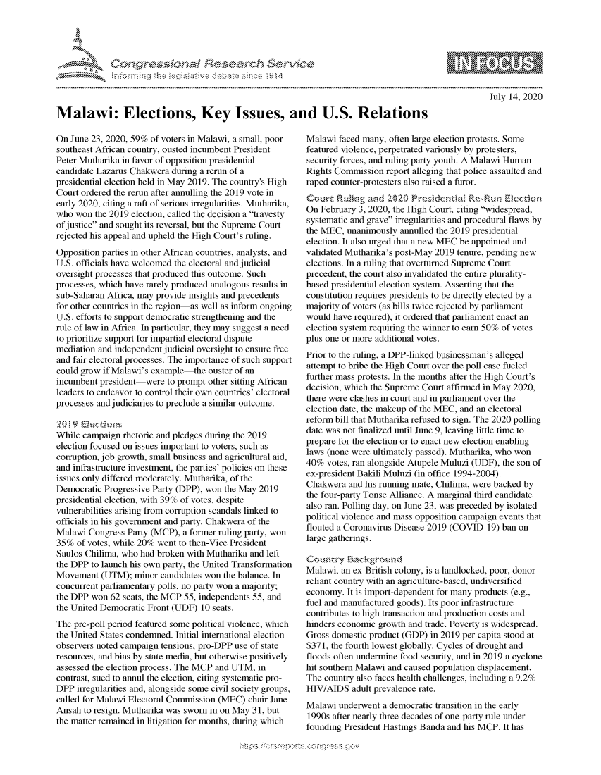 handle is hein.crs/govdasj0001 and id is 1 raw text is: 





FF.      '                      iE SE .r, i   ,


July 14, 2020


Malawi: Elections, Key Issues, and U.S. Relations


On June 23, 2020, 59% of voters in Malawi, a small, poor
southeast African country, ousted incumbent President
Peter Mutharika in favor of opposition presidential
candidate Lazarus Chakwera during a rerun of a
presidential election held in May 2019. The country's High
Court ordered the rerun after annulling the 2019 vote in
early 2020, citing a raft of serious irregularities. Mutharika,
who won the 2019 election, called the decision a travesty
of justice and sought its reversal, but the Supreme Court
rejected his appeal and upheld the High Court's ruling.
Opposition parties in other African countries, analysts, and
U.S. officials have welcomed the electoral and judicial
oversight processes that produced this outcome. Such
processes, which have rarely produced analogous results in
sub-Saharan Africa, may provide insights and precedents
for other countries in the region as well as inform ongoing
U.S. efforts to support democratic strengthening and the
rule of law in Africa. In particular, they may suggest a need
to prioritize support for impartial electoral dispute
mediation and independent judicial oversight to ensure free
and fair electoral processes. The importance of such support
could grow if Malawi's example the ouster of an
incumbent president were to prompt other sitting African
leaders to endeavor to control their own countries' electoral
processes and judiciaries to preclude a similar outcome.


While campaign rhetoric and pledges during the 2019
election focused on issues important to voters, such as
corruption, job growth, small business and agricultural aid,
and infrastructure investment, the parties' policies on these
issues only differed moderately. Mutharika, of the
Democratic Progressive Party (DPP), won the May 2019
presidential election, with 39% of votes, despite
vulnerabilities arising from corruption scandals linked to
officials in his government and party. Chakwera of the
Malawi Congress Party (MCP), a former ruling party, won
35% of votes, while 20% went to then-Vice President
Saulos Chilima, who had broken with Mutharika and left
the DPP to launch his own party, the United Transformation
Movement (UTM); minor candidates won the balance. In
concurrent parliamentary polls, no party won a majority;
the DPP won 62 seats, the MCP 55, independents 55, and
the United Democratic Front (UDF) 10 seats.
The pre-poll period featured some political violence, which
the United States condemned. Initial international election
observers noted campaign tensions, pro-DPP use of state
resources, and bias by state media, but otherwise positively
assessed the election process. The MCP and UTM, in
contrast, sued to annul the election, citing systematic pro-
DPP irregularities and, alongside some civil society groups,
called for Malawi Electoral Commission (MEC) chair Jane
Ansah to resign. Mutharika was sworn in on May 31, but
the matter remained in litigation for months, during which


Malawi faced many, often large election protests. Some
featured violence, perpetrated variously by protesters,
security forces, and ruling party youth. A Malawi Human
Rights Commission report alleging that police assaulted and
raped counter-protesters also raised a furor.


On February 3, 2020, the High Court, citing widespread,
systematic and grave irregularities and procedural flaws by
the MEC, unanimously annulled the 2019 presidential
election. It also urged that a new MEC be appointed and
validated Mutharika's post-May 2019 tenure, pending new
elections. In a ruling that overturned Supreme Court
precedent, the court also invalidated the entire plurality-
based presidential election system. Asserting that the
constitution requires presidents to be directly elected by a
majority of voters (as bills twice rejected by parliament
would have required), it ordered that parliament enact an
election system requiring the winner to earn 50% of votes
plus one or more additional votes.
Prior to the ruling, a DPP-linked businessman's alleged
attempt to bribe the High Court over the poll case fueled
further mass protests. In the months after the High Court's
decision, which the Supreme Court affirmed in May 2020,
there were clashes in court and in parliament over the
election date, the makeup of the MEC, and an electoral
reform bill that Mutharika refused to sign. The 2020 polling
date was not finalized until June 9, leaving little time to
prepare for the election or to enact new election enabling
laws (none were ultimately passed). Mutharika, who won
40% votes, ran alongside Atupele Muluzi (UDF), the son of
ex-president Bakili Muluzi (in office 1994-2004).
Chakwera and his running mate, Chilima, were backed by
the four-party Tonse Alliance. A marginal third candidate
also ran. Polling day, on June 23, was preceded by isolated
political violence and mass opposition campaign events that
flouted a Coronavirus Disease 2019 (COVID-19) ban on
large gatherings.


Malawi, an ex-British colony, is a landlocked, poor, donor-
reliant country with an agriculture-based, undiversified
economy. It is import-dependent for many products (e.g.,
fuel and manufactured goods). Its poor infrastructure
contributes to high transaction and production costs and
hinders economic growth and trade. Poverty is widespread.
Gross domestic product (GDP) in 2019 per capita stood at
$371, the fourth lowest globally. Cycles of drought and
floods often undermine food security, and in 2019 a cyclone
hit southern Malawi and caused population displacement.
The country also faces health challenges, including a 9.2%
HIV/AIDS adult prevalence rate.
Malawi underwent a democratic transition in the early
1990s after nearly three decades of one-party rule under
founding President Hastings Banda and his MCP. It has


         p\w -- , gn'a', goo
mppm qq\
a              , q
'S              I
11LINUALiN,



