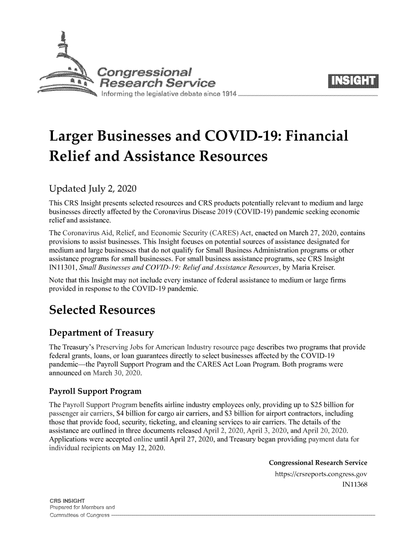 handle is hein.crs/govdasn0001 and id is 1 raw text is: 









              Researh Sevice





Larger Businesses and COVID-19: Financial

Relief and Assistance Resources



Updated July 2, 2020
This CRS Insight presents selected resources and CRS products potentially relevant to medium and large
businesses directly affected by the Coronavirus Disease 2019 (COVID-19) pandemic seeking economic
relief and assistance.
The Coronavirus Aid, Relief, and Economic Security (CARES) Act, enacted on March 27, 2020, contains
provisions to assist businesses. This Insight focuses on potential sources of assistance designated for
medium and large businesses that do not qualify for Small Business Administration programs or other
assistance programs for small businesses. For small business assistance programs, see CRS Insight
INI 1301, Small Businesses and CO VID-19. Relief and Assistance Resources, by Maria Kreiser.
Note that this Insight may not include every instance of federal assistance to medium or large firms
provided in response to the COVID-19 pandemic.


Selected Resources

Department of Treasury
The Treasury's Preserving Jobs for American Industry resource page describes two programs that provide
federal grants, loans, or loan guarantees directly to select businesses affected by the COVID-19
pandemic-the Payroll Support Program and the CARES Act Loan Program. Both programs were
announced on March 30, 2020.

Payroll Support Program
The Payroll Support Program benefits airline industry employees only, providing up to $25 billion for
passenger air carriers, $4 billion for cargo air carriers, and $3 billion for airport contractors, including
those that provide food, security, ticketing, and cleaning services to air carriers. The details of the
assistance are outlined in three documents released April 2, 2020, April 3, 2020, and Xpril 2, 2020.
Applications were accepted online until April 27, 2020, and Treasury began providing payment data for
individual recipients on May 12, 2020.

                                                              Congressional Research Service
                                                                https://crsreports.congress.gov
                                                                                   IN11368

CRS NStGHT
Prepaimed for Mernhe-s amd
Committees 4 o  C- --q.. . . . . . . . . . ..-----------------------------------------------------------------------------------------------------------------------------------------------------------------------


