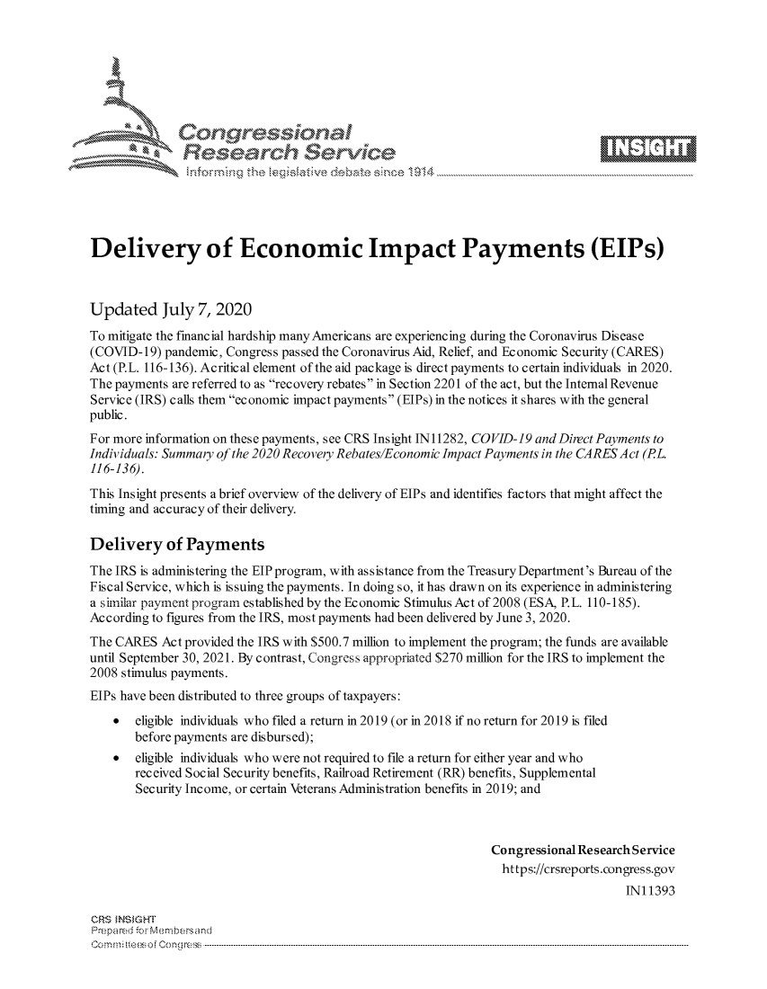 handle is hein.crs/govdasp0001 and id is 1 raw text is: 









               Researh Sevice





Delivery of Economic Impact Payments (EIPs)



Updated July 7, 2020
To mitigate the financial hardship manyAmericans are experiencing during the Coronavirus Disease
(COVID- 19) pandemic, Congress passed the Coronavirus Aid, Relief, and Economic Security (CARES)
Act (P.L. 116-136). Acritical element of the aid package is direct payments to certain individuals in 2020.
The payments are referred to as recovery rebates in Section 2201 of the act, but the Internal Revenue
Service (IRS) calls them economic impact payments (EIPs) in the notices it shares with the general
public.
For more information on these payments, see CRS Insight IN 11282, COVID-19 and Direct Payments to
Individuals: Summary of the 2020 Recovery Rebates/Economic Impact Payments in the CARES Act (PL.
116-136).
This Insight presents a brief overview of the delivery of EIPs and identifies factors that might affect the
timing and accuracy of their delivery.

Delivery of Payments
The IRS is administering the EIP program, with assistance from the Treasury Department's Bureau of the
Fiscal Service, which is issuing the payments. In doing so, it has drawn on its experience in administering
a similar payment program established by the Economic Stimulus Act of 2008 (ESA, P.L. 110-185).
According to figures from the IRS, most payments had been delivered by June 3, 2020.
The CARES Act provided the IRS with $500.7 million to implement the program; the funds are available
until September 30, 2021. By contrast, Congress appropriated $270 million for the IRS to implement the
2008 stimulus payments.
EIPs have been distributed to three groups of taxpayers:
    eligible individuals who filed a return in 2019 (or in 2018 if no return for 2019 is filed
       before payments are disbursed);
    *  eligible individuals who were not required to file a return for either year and who
       received Social Security benefits, Railroad Retirement (RR) benefits, Supplemental
       Security Income, or certain Veterans Administration benefits in 2019; and



                                                              Congressional Research Service
                                                                https://crsreports.congress.gov
                                                                                   INI 1393

CRS MNS GHT
Prepared ior M:blembersand
Com0 n.. teesoe  on mcC  n  ------------------------------------------------------------------------------------------------------------------------------------....................................----------------------------------



