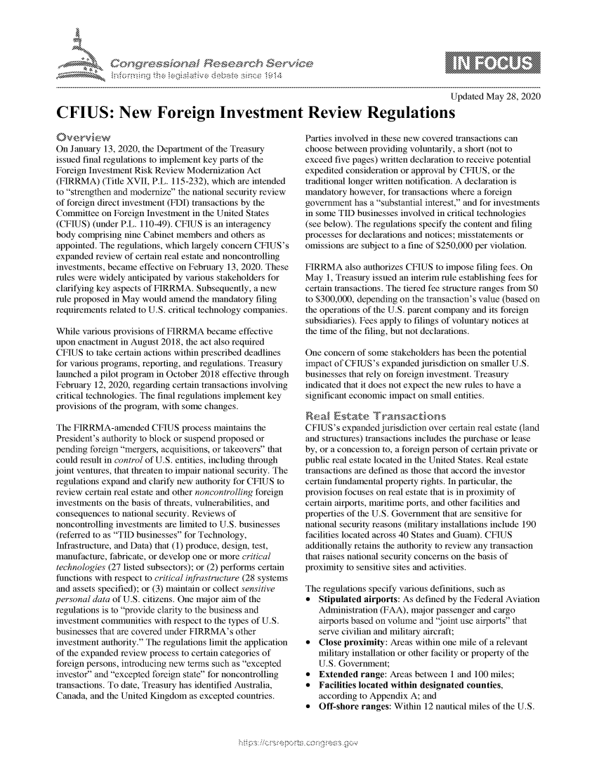 handle is hein.crs/govdass0001 and id is 1 raw text is: 





FF.ri E~$~                                  &


                                                                                               Updated May 28, 2020

CFIUS: New Foreign Investment Review Regulations


On January 13, 2020, the Department of the Treasury
issued final regulations to implement key parts of the
Foreign Investment Risk Review Modernization Act
(FIRRMA) (Title XVII, P.L. 115-232), which are intended
to strengthen and modernize the national security review
of foreign direct investment (FDI) transactions by the
Committee on Foreign Investment in the United States
(CFIUS) (under P.L. 110-49). CFIUS is an interagency
body comprising nine Cabinet members and others as
appointed. The regulations, which largely concern CFIUS's
expanded review of certain real estate and noncontrolling
investments, became effective on February 13, 2020. These
rules were widely anticipated by various stakeholders for
clarifying key aspects of FIRRMA. Subsequently, a new
rule proposed in May would amend the mandatory filing
requirements related to U.S. critical technology companies.

While various provisions of FIRRMA became effective
upon enactment in August 2018, the act also required
CFIUS to take certain actions within prescribed deadlines
for various programs, reporting, and regulations. Treasury
launched a pilot program in October 2018 effective through
February 12, 2020, regarding certain transactions involving
critical technologies. The final regulations implement key
provisions of the program, with some changes.

The FIRRMA-amended CFIUS process maintains the
President's authority to block or suspend proposed or
pending foreign mergers, acquisitions, or takeovers that
could result in control of U.S. entities, including through
joint ventures, that threaten to impair national security. The
regulations expand and clarify new authority for CFIUS to
review certain real estate and other noncontrolling foreign
investments on the basis of threats, vulnerabilities, and
consequences to national security. Reviews of
noncontrolling investments are limited to U.S. businesses
(referred to as TID businesses for Technology,
Infrastructure, and Data) that (1) produce, design, test,
manufacture, fabricate, or develop one or more critical
technologies (27 listed subsectors); or (2) performs certain
functions with respect to critical infrastructure (28 systems
and assets specified); or (3) maintain or collect sensitive
personal data of U.S. citizens. One major aim of the
regulations is to provide clarity to the business and
investment communities with respect to the types of U.S.
businesses that are covered under FIRRMA's other
investment authority. The regulations limit the application
of the expanded review process to certain categories of
foreign persons, introducing new terms such as excepted
investor and excepted foreign state for noncontrolling
transactions. To date, Treasury has identified Australia,
Canada, and the United Kingdom as excepted countries.


Parties involved in these new covered transactions can
choose between providing voluntarily, a short (not to
exceed five pages) written declaration to receive potential
expedited consideration or approval by CFIUS, or the
traditional longer written notification. A declaration is
mandatory however, for transactions where a foreign
government has a substantial interest, and for investments
in some TID businesses involved in critical technologies
(see below). The regulations specify the content and filing
processes for declarations and notices; misstatements or
omissions are subject to a fine of $250,000 per violation.

FIRRMA also authorizes CFIUS to impose filing fees. On
May 1, Treasury issued an interim rule establishing fees for
certain transactions. The tiered fee structure ranges from $0
to $300,000, depending on the transaction's value (based on
the operations of the U.S. parent company and its foreign
subsidiaries). Fees apply to filings of voluntary notices at
the time of the filing, but not declarations.

One concern of some stakeholders has been the potential
impact of CFTUS's expanded jurisdiction on smaller U.S.
businesses that rely on foreign investment. Treasury
indicated that it does not expect the new rules to have a
significant economic impact on small entities.


CFIUS's expanded jurisdiction over certain real estate (land
and structures) transactions includes the purchase or lease
by, or a concession to, a foreign person of certain private or
public real estate located in the United States. Real estate
transactions are defined as those that accord the investor
certain fundamental property rights. In particular, the
provision focuses on real estate that is in proximity of
certain airports, maritime ports, and other facilities and
properties of the U.S. Government that are sensitive for
national security reasons (military installations include 190
facilities located across 40 States and Guam). CFIUS
additionally retains the authority to review any transaction
that raises national security concerns on the basis of
proximity to sensitive sites and activities.

The regulations specify various definitions, such as
*  Stipulated airports: As defined by the Federal Aviation
   Administration (FAA), major passenger and cargo
   airports based on volume and joint use airports that
   serve civilian and military aircraft;
*  Close proximity: Areas within one mile of a relevant
   military installation or other facility or property of the
   U.S. Government;
*  Extended range: Areas between 1 and 100 miles;
*  Facilities located within designated counties,
   according to Appendix A; and
*  Off-shore ranges: Within 12 nautical miles of the U.S.


K~:>


gognpo               g-o
g
               , q
'S
a  X
11LULANJILiN,


