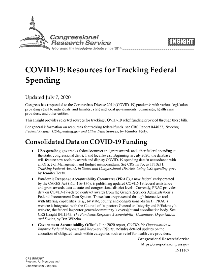 handle is hein.crs/govdatc0001 and id is 1 raw text is: 









               Researh Sevice





COVID-19: Resources for Tracking Federal

Spending



Updated July 7, 2020
Congress has responded to the Coronavirus Disease 2019 (COVID-19)pandemic with various legislation
providing relief to individuals and families, state and local governments, businesses, health care
providers, and other entities.
This Insight provides selected sources for tracking COVID- 19 relief funding provided through these bills.
For general information on resources for tracking federal funds, see CRS Report R44027, Tracking
Federal Awanis: USAspending.gov and Other Data Sources, by Jennifer Teefy.


Consolidated Data on COVID-19 Funding

    *  UISAspending.gov tracks federal contract and grant awards and other federal spending at
       the state, congressional district, and local levels. Beginning in July 2020, the database
       will feature new tools to search and display COVID- 19 spending data in accordance with
       an Office of Management and Budget memorandum. See CRS In Focus IF 10231,
       Tracking Federal Awais in States and Congressional Districts Using USA spending. gov,
       by Jennifer Teefy.
    *  Pandemic Response Accountahility Committee (PRAC), a new federal entity created
       by the CARES Act (R L. 116-13 6), is publishing updated COVID- 19 federal as sistanc e
       and grant awards data at state and congressional district levels. Currently, PRAC provides
       data on COVID-I9-relatcd contract avards from the General Services Administration's
       Federal Procurement Data System. These data are presented through interactive tools
       with filtering capabilities (e.g., by state, county, and congressional district). PRAC's
       website is integrated with the Council of Inspectors General on Integrity and Efficiency's
       website, the federal inspector general community's oversight and coordination body. See
       CRS Insight IN 11343, The Pandemic Response Accountability Committee: Organization
       and Duties, by Ben Wilhelm.
    *  Government Accountability Office's June 2020 report, COVID- 19: Opportunities to
       imptvoie Federal Responise and Recovey Ej.rts, includes detailed updates on the
       allocation of obligated funds within categories such as relief for health care providers,
                                                              Congressional Research Service
                                                                https://crsreports.congress.gov
                                                                                   INI 1407

CRS MN GHT
Preparedi -.r Menbersand


