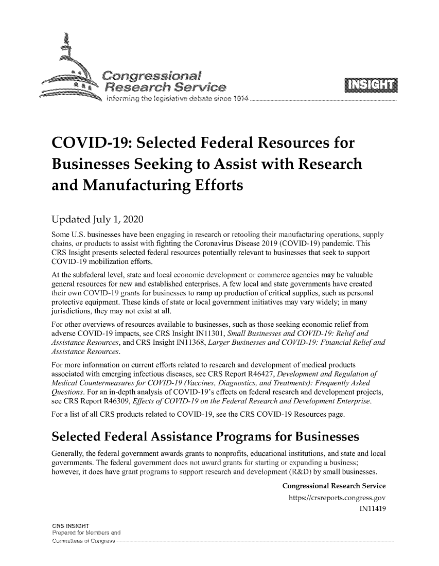 handle is hein.crs/govdatd0001 and id is 1 raw text is: 









              Researh Sevice






COVID-19: Selected Federal Resources for

Businesses Seeking to Assist with Research

and Manufacturing Efforts



Updated July 1, 2020
Some U.S. businesses have been engaging in research or retooling their manufacturing operations, supply
chains, or products to assist with fighting the Coronavirus Disease 2019 (COVID-19) pandemic. This
CRS Insight presents selected federal resources potentially relevant to businesses that seek to support
COVID-19 mobilization efforts.
At the subfederal level, state and local economic development or commerce agencies may be valuable
general resources for new and established enterprises. A few local and state governments have created
their own COVID- 19 grants for businesses to ramp up production of critical supplies, such as personal
protective equipment. These kinds of state or local government initiatives may vary widely; in many
jurisdictions, they may not exist at all.
For other overviews of resources available to businesses, such as those seeking economic relief from
adverse COVID-19 impacts, see CRS Insight 1N11301, Small Businesses and COVID-19: Relief and
Assistance Resources, and CRS Insight Ni 1368, Larger Businesses and COVID-19: Financial Relief and
Assistance Resources.
For more information on current efforts related to research and development of medical products
associated with emerging infectious diseases, see CRS Report R46427, Development and Regulation of
Medical Countermeasures for COVID-19 (Vaccines, Diagnostics, and Treatments): Frequently Asked
Questions. For an in-depth analysis of COVID-19's effects on federal research and development projects,
see CRS Report R46309, Effects of COVID-19 on the Federal Research and Development Enterprise.
For a list of all CRS products related to COVID-19, see the CRS COVID-19 Resources page.


Selected Federal Assistance Programs for Businesses

Generally, the federal government awards grants to nonprofits, educational institutions, and state and local
governments. The federal government does not award grants for starting or expanding a business;
however, it does have grant programs to support research and development (R&D) by small businesses.

                                                             Congressional Research Service
                                                             https://crsreports.congress.gov
                                                                                 IN11419

CRS NSMGHT
Prepaimed for Mernbei-s and
Committees  o.i C- --q .. . . . . . . . ...----------------------------------------------------------------------------------------------------------------------------------------------------------------------


