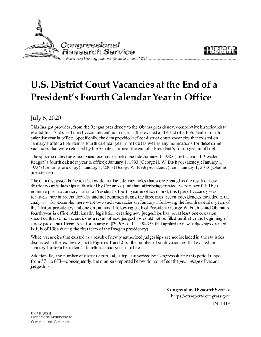 handle is hein.crs/govdatk0001 and id is 1 raw text is: 









               Researh Sevice





U.S. District Court Vacancies at the End of a

President's Fourth Calendar Year in Office



July 6, 2020
This Insight provides, from the Reagan presidency to the Obama presidency, comparative historical data
related to U S. district court vacancies and norninations that existed at the end of a President's fourth
calendar year in office. Specifically, the data provided reflect district court vacancies that existed on
January 1 after a President's fourth calendar year in office (as well as any nominations for these same
vac anc ies that w ere returned by the Senate at or near the end of a President's fourth year in office).
The specific dates for which vacancies are reported include January 1, 1985 (for the end of President
Reagan's fourth calendar year in office); January 1, 1993 (George It NM Bush presidency); January 1,
1997 (Clinton presidency); January 1, 2005 (George W. Bush presidency); and January 1, 2013 (Obama
presidency).
The data discussed in the text below do not include vacancies that were created as the result of new
district court judgeships authorized by Congress (and that, after being created, were never filled by a
nominee prior to January 1 after a President's fourth year in office). First, this type of vacancy was
relatively rare in recent decades and not common during the three most recent presidencies included in the
analysis-for example, there were two such vacancies on January 1 following the fourth calendar years of
the Clinton presidency and one on January 1 following each of President George W. Bush's and Obama's
fourth year in office. Additionally, legislation creating new judgeships has, on at least one occasion,
specified that some vacancies as a result of new judgeships could not be filled until after the beginning of
a new presidential term (see, for example, §202(c) of P.L. 98-353 that applied to new judgeships created
in July of 1984 during the first term of the Reagan presidency).
While vacancies that existed as a result of newly authorized judgeships are not included in the statistics
discussed in the text below, both Figures 1 and 2 list the number of such vacancies that existed on
January 1 after a President's fourth calendar year in office.
Additionally, the number of district court judgeships authorized by Congress during this period ranged
from 571 to 673-consequently, the numbers reported below do not reflect the percentage of vacant
judgeships.




                                                                 Congressional Research Service
                                                                   https://crsreports.congress.gov
                                                                                      INI 1449

CRS MN GHT
Prepa red M. Membersand
Co m : rn te $  o  Cong rc : ----------------------------------------------------------------------------------------------------------------------------------------------------------------------------------------


