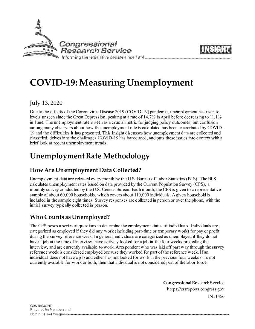 handle is hein.crs/govdauc0001 and id is 1 raw text is: 









              Researh Sevice





COVID-19: Measuring Unemployment



July 13,2020
Due to the effects of the Coronavirus Dis ease 2019 (COVID- 19) pandemic, unemployment has risen to
levels unseen since the Great Depression, peaking at a rate of 14.7% in April before decreasing to 11.1%
in June. The unemployment rate is seen as a crucial metric for judging policy outcomes, but confusion
among many observers about how the unemployment rate is calculated has been exacerbated by COVID-
19 and the difficulties it has presented. This Insight discusses how unemployment data are collected and
classified, delves into the challenges COVI D-19 has introduced, and puts these issues into context with a
brief look at recent unemployment trends.


Unemployment Rate Methodology


How Are Unemployment Data Collected?

Unemployment data are released every month by the U.S. Bureau of Labor Statistics (BLS). The BLS
calculates unemployment rates based on data provided by the Current Population Survey (CPS), a
monthly survey conducted by the UT S. Census Bureau. Each month, the CPS is given to a representative
sample of about 60,000 households, which covers about 110,000 individuals. Agiven household is
included in the sample eight times. Survey responses are collected in person or over the phone, with the
initial survey typically collected in person.

Who Counts as Unemployed?
The CPS poses a series of questions to determine the employment status of individuals. Individuals are
categorized as employed if they did any work (including part-time or temporary work) for pay or profit
during the survey reference week. In general, individuals are categorized as unemployed if they do not
have ajob at the time of interview, have actively looked for ajob in the four weeks preceding the
interview, and are currently available to work. Arespondent who was laid off part way through the survey
reference week is considered employed because they worked for part of the reference week. If an
individual does not have a job and either has not looked for work in the previous four weeks or is not
currently available for work or both, then that individual is not considered part of the labor force.



                                                             Congressional Research Service
                                                               https://crsreports.congress.gov
                                                                                 INI 1456

CRS MN GHT
Prepa red M. Membersand
Com0 , fti esefmo  gCo n  r -------------------------------------------------------------------------------------------------------------------------------------------------------------------------- - - - - - - - - - - - - - - - - - - - - - - - - - - - - - - - -


