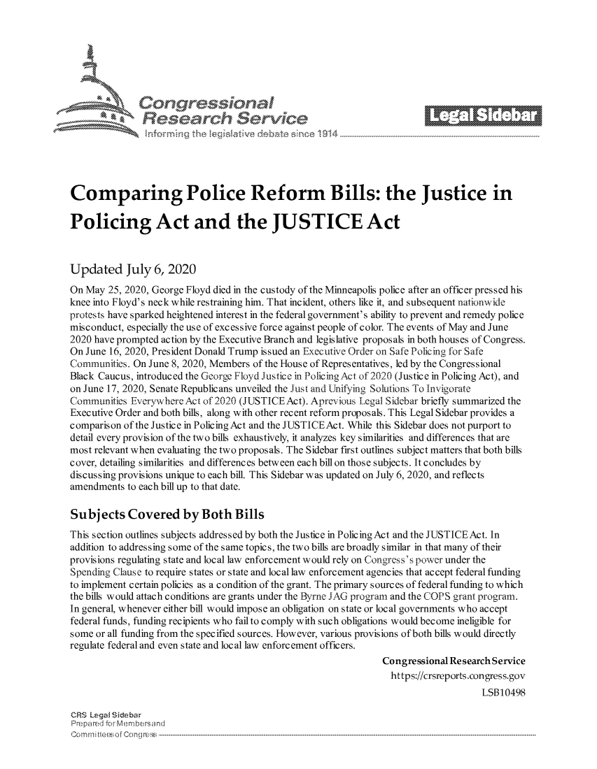 handle is hein.crs/govdauh0001 and id is 1 raw text is: 









                  Resarh Service





Comparing Police Reform Bills: the Justice in

Policing Act and the JUSTICE Act



Updated July 6, 2020

On May 25, 2020, George Floyd died in the custody of the Minneapolis police after an officer pressed his
knee into Floyd's neck while restraining him. That incident, others like it, and subsequent nationwide
protests have sparked heightened interest in the federal government's ability to prevent and remedy police
misconduct, especially the use of excessive force against people of color. The events of May and June
2020 have prompted action by the Executive Branch and legislative proposals in both houses of Congress.
On June 16, 2020, President Donald Trump issued an Executive Order on Safe Policing for Safe
Communities. On June 8, 2020, Members of the House of Representatives, led by the Congressional
Black Caucus, introduced the George Floyd Justice in Policing Act of 2020 (Justice in Policing Act), and
on June 17, 2020, Senate Republicans unveiled the Just and Unifying Solutions To Invigorate
Communities EverywhereAct of 2020 (JUSTICEAct). Aprevious Legal Sidebar briefly summarized the
Executive Order and both bills, along with other recent reform proposals. This Legal Sidebar provides a
comparison of the Justice in Policing Act and the JUSTICEAct. While this Sidebar does not purport to
detail every provision of the two bills exhaustively, it analyzes key similarities and differences that are
most relevant when evaluating the two proposals. The Sidebar first outlines subject matters that both bills
cover, detailing similarities and differences between each bill on those subjects. It concludes by
discussing provisions unique to each bill. This Sidebar was updated on July 6, 2020, and reflects
amendments to each bill up to that date.

Subjects Covered by Both Bills
This section outlines subjects addressed by both the Justice in Policing Act and the JUSTICE Act. In
addition to addressing some of the same topics, the two bills are broadly similar in that many of their
provisions regulating state and local law enforcement would rely on Congress's power under the
Spending Clause to require states or state and local law enforcement agencies that accept federal funding
to implement certain policies as a condition of the grant. The primary s ourc es of federal funding to which
the bills would attach conditions are grants under the Byrne JAG program and the COPS grant program.
In general, whenever either bill would impose an obligation on state or local governments who accept
federal funds, funding recipients who fail to comply with such obligations would become ineligible for
some or all funding from the specified sources. However, various provisions of both bills would directly
regulate federal and even state and local law enforcement officers.
                                                               Congressional Re search Service
                                                                 https://crsreports.congress.gov
                                                                                   LSB10498

CRS Lega i&sebar
Pre pa red .'o :Membersand
C o m m;;fte.. o f  C one sc o   : C--------------------------------------------------------------------------------------------------------------------------------------------------------------------------------------------.............


