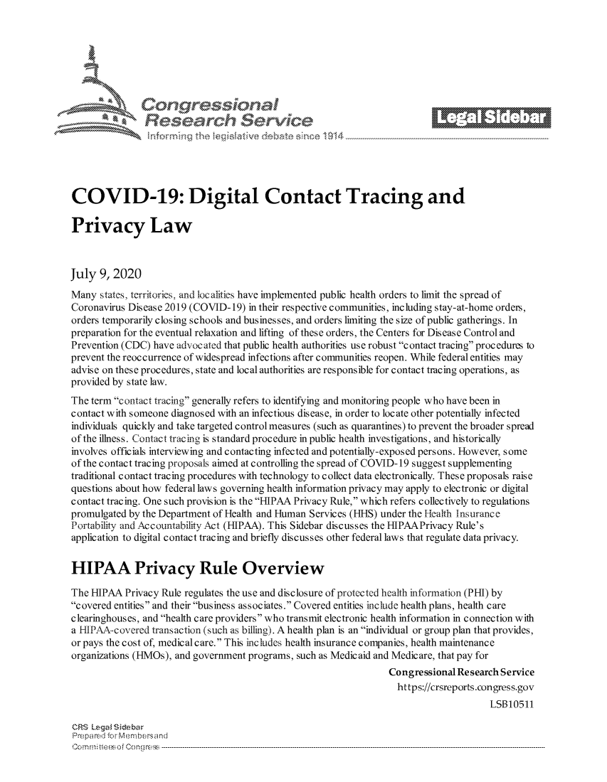 handle is hein.crs/govdauo0001 and id is 1 raw text is: 









                   Resarh Set-wkc





COVID-19: Digital Contact Tracing and

Privacy Law



July 9, 2020
Many states, territories, and localities have implemented public health orders to limit the spread of
Coronavirus Disease 2019 (COVID-19) in their respective communities, including stay-at-home orders,
orders temporarily closing schools and businesses, and orders limiting the size of public gatherings. In
preparation for the eventual relaxation and lifting of these orders, the Centers for Disease Control and
Prevention (CDC) have advocated that public health authorities use robust contact tracing procedures to
prevent the reoccurrence of widespread infections after communities reopen. While federal entities may
advise on these procedures, state and local authorities are responsible for contact tracing operations, as
provided by state law.
The term contact tracing generally refers to identifying and monitoring people who have been in
contact with someone diagnosed with an infectious disease, in order to locate other potentially infected
individuals quickly and take targeted control measures (such as quarantines) to prevent the broader spread
of the illness. Contact tracing is standard procedure in public health investigations, and historically
involves officials interviewing and contacting infected and potentially-exposed persons. However, some
of the contact tracing proposals aimed at controlling the spread of COVID- 19 suggest supplementing
traditional contact tracing procedures with technology to collect data electronically. These proposals raise
questions about how federal laws governing health information privacy may apply to electronic or digital
contact tracing. One such provision is the HIPAA Privacy Rule, which refers collectively to regulations
promulgated by the Department of Health and Human Services (HHS) under the Health Insurance
Portability and Accountability Act (HIPAA). This Sidebar discusses the HIPAAPrivacy Rule's
application to digital contact tracing and briefly discusses other federal laws that regulate data privacy.


HIPAA Privacy Rule Overview

The HIPAA Privacy Rule regulates the use and disclosure of protected health information (PHI) by
covered entities and their business associates. Covered entities include health plans, health care
clearinghouses, and health care providers who transmit electronic health information in connection with
a flIPAA-covered trans action (such as billing). A health plan is an individual or group plan that provides,
or pays the cost of, medical care. This inc ludes health insurancec ompanies, health maintenance
organizations (HMOs), and government programs, such as Medicaid and Medicare, that pay for
                                                                 Congressional Re search Service
                                                                   https://crsreports.congress.gov
                                                                                      LSBI0511

CRS Lega i&sebar
Prepa red.r M- :embersand
C o m m ; .. e e s o f Cen go  loC o   ---------------.. -------------------------------------------------------------------------------------------------------------------------------------------------------------------------------..........


