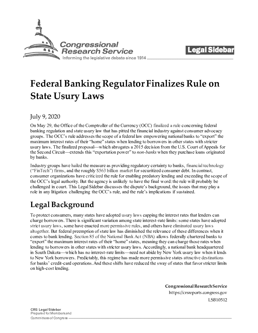 handle is hein.crs/govdaup0001 and id is 1 raw text is: 







         ~* or 101 '
             Researh Set-vic





Federal Banking Regulator Finalizes Rule on

State Usury Laws



July 9, 2020
On May 29, the Office of the Comptroller of the Currency (OCC) finalized a rule concerning federal
banking regulation and state usury law that has pitted the financial industry against consumer advocacy
groups. The OCC's rule addresses the scope of a federal law empowering national banks to export the
maximum interest rates of their home states when lending to borrowers in other states with stricter
usury laws. The finalized proposal-which abrogates a 2015 decision from the U.S. Court of Appeals for
the Second Circuit-extends this exportation power to non-banks when they purchase loans originated
by banks.

Industry groups have hailed the measure as providing regulatory certainty to banks, financial technology
(FinTecli') firms, and the roughly S563 billion market for securitized consumer debt. In contrast,
consumer organizations have criticized the rule for enabling predatory lending and exceeding the scope of
the OCC's legal authority. But the agency is unlikely to have the final word: the rule will probably be
challenged in court. This Legal Sidebar discusses the dispute's background, the issues that may play a
role in any litigation challenging the OCC's rule, and the rule's implications if sustained.


Legal Background

To protect consumers, many states have adopted usury law s capping the interest rates that lenders can
charge borrowers. There is significant variation among state interest-rate limits: some states have adopted
strict usury laws, some have enacted more permissive rules, and others have eliminated usury laws
altogether. But federal preemption of state law has diminished the relevance of these differences when it
comes to bank lending. Section 85 of the National Bank Act (NBA) allows federally chartered banks to
export the maximum interest rates of their home states, meaning they can charge those rates when
lending to borrowers in other states with stricter usury laws. Accordingly, a national bank headquartered
in South Dakota-which has no interest-rate limits-need not abide by New York usury law when it lends
to New York borrowers. Predictably, this regime has made more permissive states attractive destinations
for banks' credit-card operations.And these shifts have reduced the sway of states that favor stricter limits
on high-cost lending.


                                                                Congressional Research Service
                                                                  https://crsreports.congress.gov
                                                                                    LSBI0512

CRS Lega i&sebar
Prepa red.r M- :embersand
C o m m ; .. e e s o f Cenl o   l C o   ------------------------------------------------------------------------------------------------------------------------------------------------------------------------------------------------..........


