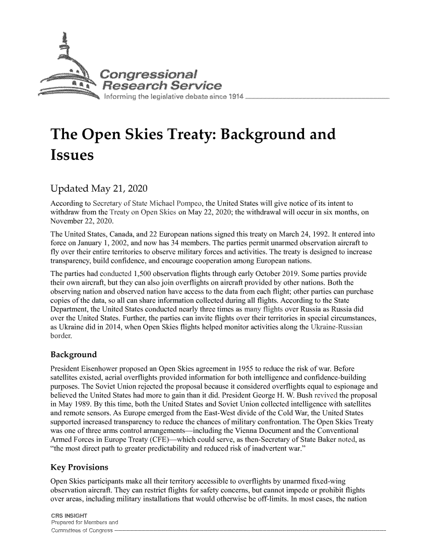 handle is hein.crs/govdaut0001 and id is 1 raw text is: 









               Resea rch Sevice





The Open Skies Treaty: Background and

Issues



Updated May 21, 2020
According to Secretary of State Michael Pompeo, the United States will give notice of its intent to
withdraw from the Treaty on Open Skies on May 22, 2020; the withdrawal will occur in six months, on
November 22, 2020.
The United States, Canada, and 22 European nations signed this treaty on March 24, 1992. It entered into
force on January 1, 2002, and now has 34 members. The parties permit unarmed observation aircraft to
fly over their entire territories to observe military forces and activities. The treaty is designed to increase
transparency, build confidence, and encourage cooperation among European nations.
The parties had conducted 1,500 observation flights through early October 2019. Some parties provide
their own aircraft, but they can also join overflights on aircraft provided by other nations. Both the
observing nation and observed nation have access to the data from each flight; other parties can purchase
copies of the data, so all can share information collected during all flights. According to the State
Department, the United States conducted nearly three times as many flights over Russia as Russia did
over the United States. Further, the parties can invite flights over their territories in special circumstances,
as Ukraine did in 2014, when Open Skies flights helped monitor activities along the Ukraine-Russian
border.

Background
President Eisenhower proposed an Open Skies agreement in 1955 to reduce the risk of war. Before
satellites existed, aerial overflights provided information for both intelligence and confidence-building
purposes. The Soviet Union rejected the proposal because it considered overflights equal to espionage and
believed the United States had more to gain than it did. President George H. W. Bush revived the proposal
in May 1989. By this time, both the United States and Soviet Union collected intelligence with satellites
and remote sensors. As Europe emerged from the East-West divide of the Cold War, the United States
supported increased transparency to reduce the chances of military confrontation. The Open Skies Treaty
was one of three arms control arrangements-including the Vienna Document and the Conventional
Armed Forces in Europe Treaty (CFE)-which could serve, as then-Secretary of State Baker noted, as
the most direct path to greater predictability and reduced risk of inadvertent war.

Key Provisions
Open Skies participants make all their territory accessible to overflights by unarmed fixed-wing
observation aircraft. They can restrict flights for safety concerns, but cannot impede or prohibit flights
over areas, including military installations that would otherwise be off-limits. In most cases, the nation

CRS  NStGHT
Prepared for Mernbes and
Com n ittes . Congress  ..----------------------------------------------------------------------------------------------------------------------------------------------------------------------------------------------


