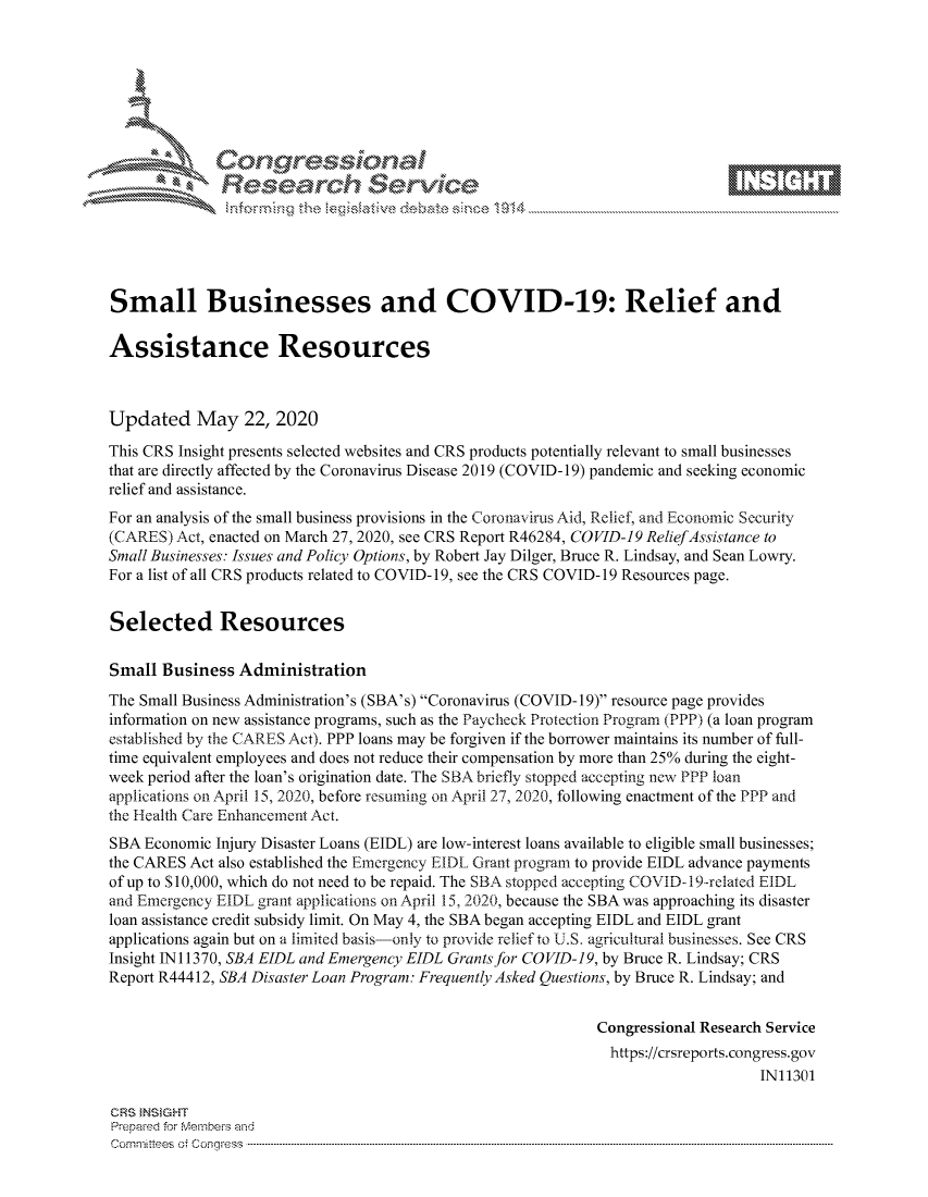 handle is hein.crs/govdauy0001 and id is 1 raw text is: 









              Researh Sevice






Small Businesses and COVID-19: Relief and

Assistance Resources



Updated May 22, 2020
This CRS Insight presents selected websites and CRS products potentially relevant to small businesses
that are directly affected by the Coronavirus Disease 2019 (COVID- 19) pandemic and seeking economic
relief and assistance.
For an analysis of the small business provisions in the Coronavirus Aid, Relief, and Economic Security
(CARES) Act, enacted on March 27, 2020, see CRS Report R46284, COVID-19 ReliefAssistance to
Small Businesses: Issues and Policy Options, by Robert Jay Dilger, Bruce R. Lindsay, and Sean Lowry.
For a list of all CRS products related to COVID- 19, see the CRS COVID- 19 Resources page.


Selected Resources

Small Business Administration
The Small Business Administration's (SBA's) Coronavirus (COVID-19) resource page provides
information on new assistance programs, such as the Paycheck Protection Program (PPP) (a loan program
established by the CARES Act). PPP loans may be forgiven if the borrower maintains its number of full-
time equivalent employees and does not reduce their compensation by more than 25% during the eight-
week period after the loan's origination date. The SBA briefly stopped accepting new PPP loan
applications on April 15, 2020, before resuming on April 27, 2020, following enactment of the PPP and
the Tlcalth Care Enhancement Act.
SBA Economic Injury Disaster Loans (EIDL) are low-interest loans available to eligible small businesses;
the CARES Act also established the Emergency EIDL Grant program to provide EIDL advance payments
of up to $10,000, which do not need to be repaid. The SBA stopped accepting COVID- 19-related EIDL
and Emergency EIDL grant applications on April 15, 2020, because the SBA was approaching its disaster
loan assistance credit subsidy limit. On May 4, the SBA began accepting EIDL and EIDL grant
applications again but on a limited basis-only to provide relief to U.S. agricultural businesses. See CRS
Insight IN11370, SBA EIDL and Emergency EIDL Grants for COVID-19, by Bruce R. Lindsay; CRS
Report R44412, SBA Disaster Loan Program: Frequently Asked Questions, by Bruce R. Lindsay; and


                                                             Congressional Research Service
                                                               https://crsreports.congress.gov
                                                                                  IN11301

GRS }NStGHT
Prepaed for Membeivs and
Cornm ittees  o4 Cor~qress  ---------------------------------------------------------------------------------------------------------------------------------------------------------------------------------------


