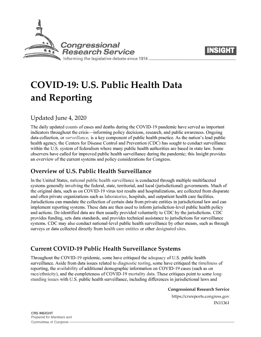 handle is hein.crs/govdauz0001 and id is 1 raw text is: 







           *  Conqrcissioa

               flasearch Service





COVID-19: U.S. Public Health Data

and Reporting



Updated June 4, 2020
The daily updated counts of cases and deaths during the COVID-19 pandemic have served as important
indicators throughout the crisis-informing policy decisions, research, and public awareness. Ongoing
data collection, or sur,eillance, is a key component of public health practice. As the nation's lead public
health agency, the Centers for Disease Control and Prevention (CDC) has sought to conduct surveillance
within the U.S. system of federalism where many public health authorities are based in state law. Some
observers have called for improved public health surveillance during the pandemic; this Insight provides
an overview of the current systems and policy considerations for Congress.

Overview of U.S. Public Health Surveillance
In the United States, national public health surveillance is conducted through multiple multifaceted
systems generally involving the federal, state, territorial, and local (jurisdictional) governments. Much of
the original data, such as on COVID- 19 virus test results and hospitalizations, are collected from disparate
and often private organizations such as laboratories, hospitals, and outpatient health care facilities.
Jurisdictions can mandate the collection of certain data from private entities in jurisdictional law and can
implement reporting systems. These data are then used to inform jurisdiction-level public health policy
and actions. De-identified data are then usually provided voluntarily to CDC by the jurisdictions. CDC
provides funding, sets data standards, and provides technical assistance to jurisdictions for surveillance
systems. CDC may also conduct national-level public health surveillance by other means, such as through
surveys or data collected directly from health care entities or other designated sites.



Current COVID-19 Public Health Surveillance Systems
Throughout the COVID-19 epidemic, some have critiqued the adequacy of U.S. public health
surveillance. Aside from data issues related to diagnostic testing, some have critiqued the timeliness of
reporting, the availability of additional demographic information on COVID- 19 cases (such as on
raceethnicity), and the completeness of COVID-19 mortality data. These critiques point to some long-
standing issues with U.S. public health surveillance, including differences in jurisdictional laws and

                                                                  Congressional Research Service
                                                                    https://crsreports.congress.gov
                                                                                        IN11361

CRS  NStGHT
Prepai-ed for ferbei-s amnd
Comm ittees  o.  Co qess  ---------------------------------------------------------------------------------------------------------------------------------------------------------------------------------------


