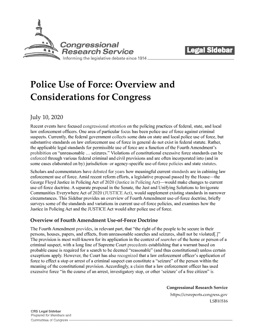 handle is hein.crs/govdavd0001 and id is 1 raw text is: 







         ~* or 101 '
             Researh Service





Police Use of Force: Overview and

Considerations for Congress



July 10, 2020
Recent events have focused congressional attention on the policing practices of federal, state, and local
law enforcement officers. One area of particular focus has been police use of force against criminal
suspects. Currently, the federal government collects some data on state and local police use of force, but
substantive standards on law enforcement use of force in general do not exist in federal statute. Rather,
the applicable legal standards for permissible use of force are a function of the Fourth Amendment's
prohibition on unreasonable ... seizures. Violations of constitutional excessive force standards can be
enforced through various federal criminal and civil provisions and are often incorporated into (and in
some cases elaborated on by) jurisdiction- or agency-specific use-of-force policies and state statutes.
Scholars and commentators have debated for years how meaningful current standards are in cabining law
enforcement use of force. Amid recent reform efforts, a legislative proposal passed by the House-the
George Floyd Justice in Policing Act of 2020 (Justice in Policing Act)-would make changes to current
use-of-force doctrine. A separate proposal in the Senate, the Just and Unifying Solutions to Invigorate
Communities Everywhere Act of 2020 (JUSTICE Act), would supplement existing standards in narrower
circumstances. This Sidebar provides an overview of Fourth Amendment use-of-force doctrine, briefly
surveys some of the standards and variations in current use-of-force policies, and examines how the
Justice in Policing Act and the JUSTICE Act would alter police use of force.

Overview of Fourth Amendment Use-of-Force Doctrine
The Fourth Amendment provides, in relevant part, that the right of the people to be secure in their
persons, houses, papers, and effects, from unreasonable searches and seizures, shall not be violated[.]
The provision is most well-known for its application in the context of searches of the home or person of a
criminal suspect, with a long line of Supreme Court precedents establishing that a warrant based on
probable cause is required for a search to be deemed reasonable (and thus constitutional) unless certain
exceptions apply. However, the Court has also recognized that a law enforcement officer's application of
force to effect a stop or arrest of a criminal suspect can constitute a seizure of the person within the
meaning of the constitutional provision. Accordingly, a claim that a law enforcement officer has used
excessive force in the course of an arrest, investigatory stop, or other 'seizure' of a free citizen is


                                                                 Congressional Research Service
                                                                   https://crsreports.congress.gov
                                                                                      LSB10516

CRS LegaM Sideba
Prepaimed for Mernbeis and
Committees 4 o.  C- --q s . . . .. . . . . . .. . . . . .. . . . ..-----------------------------------------------------------------------------------------------------------------------------------------------------------


